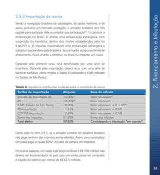 2. Financiamento e tributação
2.5.3 Importação de navios
Sendo a navegação brasileira de cabotagem, de apoio marítimo, e de
apoio portuário um mercado protegido, o armador brasileiro tem três
opções para participar dele ou ampliar sua participação60: 1) construir a
embarcação no Brasil; 2) afretar uma embarcação estrangeira, com
suspensão da bandeira, dentro dos limites estabelecidos pela Lei
9.432/97 e; 3) importar (nacionalizar) uma embarcação estrangeira e
substituir sua bandeira pela brasileira. Se o armador atingiu seu limite de
afretamento, ficará restrito a construir no Brasil ou importar um navio.

Optando pelo primeiro caso, será beneficiado por uma série de
incentivos. Optando pela importação, deverá arcar com uma série de
barreiras tarifárias, como mostra a Tabela 8 (utilizando o ICMS cobrado
no Estado de São Paulo):


Tabela 8. Impostos e contribuições incidentes sobre a importação de navios
 Tarifas de importação                  Alíquota               Base de cálculo
 Imposto de Importação (II)             14,00%  61
                                                               Valor aduaneiro62
 IPI                                    10,00%63               Valor aduaneiro
 ICMS (Estado de São Paulo)             18,00%                 Valor aduaneiro + II + IPI 64
 PIS-Importação                          1,65%                 Valor aduaneiro + ICMS
 COFINS-Importação                       7,60%                 Valor aduaneiro + ICMS
 Soma dos impostos                      51,25%                 Soma dos tributos
 Total efetivo                          59,85%                 Considerando a tributação “em cascata”


Como visto no item 2.5.1, se o armador constrói em estaleiro brasileiro
não paga nenhum dos impostos acima referidos. Assim, para nacionalizar
um navio paga-se quase 60%65 do valor de compra em impostos.

Em outras palavras, um navio cujo preço no Brasil é R$ 100 milhões não
deveria ser encomendado no país caso um similar possa ser comprado
e trazido do exterior por menos de R$ 62,5 milhões.

                                                                                                            55
 