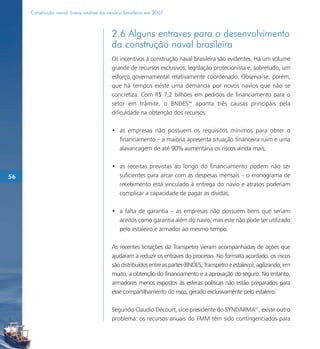 Construção naval: breve análise do cenário brasileiro em 2007



                                          2.6 Alguns entraves para o desenvolvimento
                                          da construção naval brasileira
                                          Os incentivos à construção naval brasileira são evidentes. Há um volume
                                          grande de recursos exclusivos, legislação protecionista e, sobretudo, um
                                          esforço governamental relativamente coordenado. Observa-se, porém,
                                          que há tempos existe uma demanda por novos navios que não se
                                          concretiza. Com R$ 7,2 bilhões em pedidos de financiamento para o
                                          setor em trâmite, o BNDES66 aponta três causas principais pela
                                          dificuldade na obtenção dos recursos:

                                          • as empresas não possuem os requisitos mínimos para obter o
                                            financiamento – a maioria apresenta situação financeira ruim e uma
                                            alavancagem de até 90% aumentaria os riscos ainda mais;

                                          • as receitas previstas ao longo do financiamento podem não ser
56                                          suficientes para arcar com as despesas mensais – o cronograma de
                                            recebimento está vinculado à entrega do navio e atrasos poderiam
                                            complicar a capacidade de pagar as dívidas;

                                          • a falta de garantia – as empresas não possuem bens que seriam
                                            aceitos como garantia além do navio, mas este não pode ser utilizado
                                            pelo estaleiro e armador ao mesmo tempo.

                                          As recentes licitações da Transpetro vieram acompanhadas de ações que
                                          ajudaram a reduzir os entraves do processo. No formato acordado, os riscos
                                          são distribuídos entre as partes (BNDES, Transpetro e estaleiro), agilizando, em
                                          muito, a obtenção do financiamento e a aprovação do seguro. No entanto,
                                          armadores menos expostos às esferas políticas não estão preparados para
                                          esse compartilhamento do risco, gerado exclusivamente pelo estaleiro.

                                          Segundo Claudio Décourt, vice-presidente do SYNDARMA67, existe outro
                                          problema: os recursos anuais do FMM têm sido contingenciados para
 