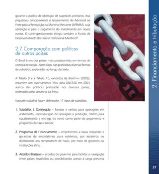 2. Financiamento e tributação
garantir a política de obtenção de superávits primários. Isso
prejudicou principalmente o ressarcimento do Adicional ao
Frete para a Renovação da Marinha Mercante (AFRMM), cuja
utilização é para o pagamento do investimento em novos
navios. O contingenciamento atingiu também o Fundo de
Desenvolvimento do Ensino Profissional Marítimo68.


2.7 Comparação com políticas
de outros países
O Brasil é um dos países mais protecionistas em termos de
compra de navios. Além disso, são praticadas diversas formas
de subsídios, exploradas ao longo do texto.

A Tabela 9 e a Tabela 10, extraídas de Biolchini (2005),
resumem um levantamento feito pela UNCTAD em 2001
acerca das políticas praticadas nos diversos países,
ordenados pelo tamanho da frota.

Naquele trabalho foram delineados 17 tipos de subsídios:

1. Subsídios à Construção – fundos e verbas para operações em
   andamento, reestruturação de operações e produção, crédito para
   sucateamento e entrega do navio como parte do pagamento e
   programas de taxa cambial;

2. Programas de Financiamento – empréstimos a taxas reduzidas e
   garantias de empréstimos para estaleiros, por estaleiros ou
   diretamente aos compradores de navio, por meio de governos ou
   instituições afins;

3. Acordos Bilaterais – acordos de governos para facilitar a navegação
   entre países envolvidos ou possibilitando acesso à carga prescrita

                                                                             57
 