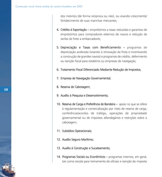 Construção naval: breve análise do cenário brasileiro em 2007


                                             dos mesmos (de forma recíproca ou não), ou visando crescimento/
                                             fortalecimento de suas marinhas mercantes;

                                          4. Crédito à Exportação – empréstimos a taxas reduzidas e garantias de
                                             empréstimos para compradores externos de navios e redução de
                                             tarifas de frete a embarcadores;

                                          5. Depreciação e Taxas com Beneficiamento – programas de
                                             depreciação acelerada (visando à renovação da frota e incentivando
                                             a construção de grandes navios) e programas de crédito, deferimento
                                             ou isenção fiscal para estaleiros ou empresas de navegação;

                                          6. Tratamento Fiscal Diferenciado Mediante Redução de Impostos;

                                          7. Empresa de Navegação Governamental;

                                          8. Reserva de Cabotagem;
58
                                          9. Auxílio à Pesquisa e Desenvolvimento;

                                          10. Reserva de Carga e Preferência de Bandeira – apoio no que se refere
                                              à regulamentação e comercialização por meio de reserva de carga,
                                              conferência/acordos de tráfego, operações de propriedade
                                              governamental ou de impostos alfandegários e restrições sobre a
                                              cabotagem;

                                          11. Subsídios Operacionais;

                                          12. Auxílio Seguro Marítimo;

                                          13. Auxílio à Construção e Sucateamento;

                                          14. Programas Sociais ou Econômicos – programas internos, em geral,
                                              tais como escola para treinamento de oficiais e isenção do imposto
 