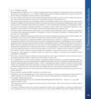 2. Financiamento e tributação
26
   Lei nº 10.983/04, artigo 30.
27
   Resolução 665/87 do BNDES, art. 5º: “Constitui Condição Suspensiva da utilização da Colaboração Financeira ou efetivação
   da garantia a comprovação de: [...] VI – estarem a Beneficiária e as demais empresas integrantes do Grupo Econômico em
   dia com todas as obrigações contratuais perante o Sistema BNDES”.
28
   Seu valor é definido trimestralmente pelo Conselho Monetário Nacional (CMN), a partir da meta de inflação calculada pro
   rata, para os doze meses seguintes ao primeiro mês de vigência da taxa, e do prêmio de risco.
29
   Para as embarcações registradas ou pré-registradas no REB, o site do BNDES não discrimina as condições de financiamento para
   armadores e estaleiros. Foi assumido que se referem ao armador, por serem de financiamento de longo prazo. Assim, não há
   clareza quanto às condições de financiamento aos estaleiros, no caso de embarcações registradas ou pré-registradas no REB.
30
   De acordo com a Resolução 3.262/05 do BACEN, foi assumido o mesmo critério para embarcações registradas ou não
   registradas no REB, embora no site do BNDES conste esta finalidade apenas para o segundo caso.
31
   Há ainda condições diferenciadas de financiamento a construções e reparos destinados à pesca, transporte de passageiros
   de interesse social, pesquisa oceanográfica e hidrográfica, ou ainda, à instituições de pesquisa e entidades públicas. Para
   tais casos, ver o site do BNDES.
32
   Nesse sentido, o AFRMM dá segurança ao agente financeiro que tais prestações serão pagas, pois este poderá resgatar, sem
   autorização, recursos da conta vinculada do armador caso as dívidas não sejam pagas em tempo.
33
   Em entrevista ao Valor Online, o presidente do BNDES à época Demian Fiocca, disse que “a operação de financiamento para
   implantação do Atlântico Sul foi estruturada com base em metodologia inovadora de classificação de risco de projetos,
   aprovada recentemente pela diretoria do banco estatal. A metodologia, focada em projetos de infra-estrutura, permite ao
   BNDES estruturar operações levando em conta o fluxo de caixa projetado para o empreendimento, as garantias e
   compromissos negociados com os acionistas para diminuir o risco da operação [...]Temos o desafio de montar estruturas
   financeiras capazes de preservar a estrutura bancária, garantir o recebimento”. Extraído de Portos e Navios (11/04/2007).
34
   Financiamento também acessível a empresas brasileiras de navegação e outras empresas, sob as mesmas condições.
35
   Com este fim, seria assinado em meados de 2007 um acordo entre o BNDES e o Ministério dos Transportes (VALOR
   ECONÔMICO, 16/05/2007).
36
   Além disso, uma série de ativos do estaleiro tem pouca liquidez por serem pouco utilizados em outros setores (ex. pórtico
   de grandes proporções, calandra, máquina de corte de chapas, e outros mais).
37
   Lei nº 10.893/04, art. 31. “Fica a União autorizada, nos limites da dotação orçamentária, a conceder subvenção econômica,
   em percentual, sobre o prêmio do seguro-garantia modalidade executante construtor, suportado por agente segurador, que
   obteve da Superintendência de Seguros Privados – SUSEP – autorização para operar, ou sobre os custos de carta de fiança,
   emitida por instituições financeiras autorizadas a funcionar pelo Banco Central do Brasil, nos termos aprovados pelo
   Conselho Monetário Nacional, quando eventualmente exigidos durante a construção de embarcações financiadas”.
38
   Para tanto, o referido decreto cria o Comitê Gestor Interministerial da Subvenção ao Prêmio do Seguro-Garantia e lhe atribui
   poderes decisórios.
39
   Trata-se da política padrão do BNDES, replicada na construção naval.
40
   O BNDES fez valer essa flexibilidade que a lei lhe permite, por exemplo, ao levantar as garantias para o financiamento do
   estaleiro Atlântico Sul, em julho de 2007. Aceitou parte do terreno (75% pertencentes à empresa) como garantia.
41
   A mensagem 396/04 (Disponível em:
   <https://www.planalto.gov.br/ccivil_03/_Ato2004-2006/2004/Msg/Vep/VEP-396-04.htm>. Acesso em: 1º ago. 2007.
   explica os motivos do veto:
   “Estes dispositivos tratam da criação do Fundo de Garantia à Indústria Naval - FGIN e são contrários ao interesse público,
   pelas razões abaixo:
   a) impacta o resultado primário, por se tratar de operação de crédito entre o setor público e o privado, à semelhança de
   outras operações em que o risco de crédito permaneceu com o setor público (PRONAF, Fundo da Terra, PROEX). Além disso,



                                                                                                                                      65
 