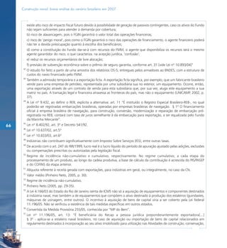 Construção naval: breve análise do cenário brasileiro em 2007



           existe alto risco de impacto fiscal futuro devido à possibilidade de geração de passivos contingentes, caso os ativos do Fundo
           não sejam suficientes para atender à demanda por cobertura;
           b) risco de alavancagem, pois o FGIN garantirá o valor total das operações financeiras;
           c) risco de ‘perigo moral’, pois como o FGIN garantirá o risco das operações de financiamento, o agente financeiro poderá
           não ter a devida preocupação quanto à escolha dos beneficiários;
           d) como a constituição do Fundo dar-se-á com recursos do FMM, o agente que disponibiliza os recursos será o mesmo
           agente garantidor do risco, o que caracteriza, na acepção jurídica, ‘confusão’;
           e) reduz os recursos orçamentários de livre alocação;
           f) previsão de subvenção econômica sobre o prêmio de seguro garantia, conforme art. 31 [vide Lei nº 10.893/04]”
      42
           O estudo foi feito a partir de uma amostra dos relatórios OS-5, entregues pelos armadores ao BNDES, com a estrutura de
           custos do navio financiado pelo FMM.
      43
           Também a admissão temporária e a exportação ficta. A exportação ficta significa, por exemplo, que um fabricante brasileiro
           vende para uma empresa de petróleo, representada por uma subsidiária sua no exterior, um equipamento. Ocorre, então,
           uma exportação através de um contrato de venda para esta subsidiária que, por sua vez, aluga este equipamento a sua
           matriz no país. A transação legal e financeira atravessa as fronteiras do país, mas não o equipamento (UNICAMP, 2002, p.
           37).
      44
           A Lei nº 9.432, ao definir o REB, explicita a alternativa: art. 11 “É instituído o Registro Especial Brasileiro-REB-, no qual
           poderão ser registradas embarcações brasileiras, operadas por empresas brasileiras de navegação. § 1º O financiamento
           oficial à empresa brasileira de navegação, para construção, conversão, modernização e reparação de embarcação pré-
           registrada no REB, contará com taxa de juros semelhante à da embarcação para exportação, a ser equalizada pelo Fundo
           da Marinha Mercante”.
      45
66         Lei nº 8.402/92, art. 3º e Decreto 541/92.
      46
           Lei nº 10.637/02, art.5º
      47
           Lei nº 10.833/03, art.6º
      48
           Indústrias não contribuem significativamente com Imposto Sobre Serviços (ISS), entre outras taxas.
      49
           De acordo com o art. 247 do RIR/1999, lucro real é o lucro líquido do período de apuração ajustado pelas adições, exclusões
           ou compensações prescritas ou autorizadas pela legislação fiscal.
      50
           Regime de incidência não-cumulativo e cumulativo, respectivamente. No regime cumulativo, a cada etapa do
           processamento de um produto, ao longo da cadeia produtiva, a base de cálculo da contribuição é acrescida do PIS/PASEP
           e do COFINS da etapa anterior.
      51
           Alíquota referente à receita gerada com exportações, para indústrias em geral, ou integralmente, no caso da CN.
      52
           Valor médio (Pinheiro Neto, 2005, p. 30).
      53
           Regime de incidência não-cumulativo.
      54
           Pinheiro Neto (2005, pp. 29-35).
      55
           A Lei 4.166/03 do Estado do Rio de Janeiro isenta de ICMS não só a aquisição de equipamentos e componentes destinados
           à indústria naval, mas também a de equipamentos que compõem o ativo destinado à produção dos estaleiros (guindastes,
           máquinas de usinagem, entre outros). O incentivo à aquisição de bens de capital viria a ser coberto pela Lei federal
           11.196/05. Não se verificou a existência de tais medidas específicas em outros estados.
      56
           Convertida da Medida Provisória 255/05, conhecida por “MP do Bem”.
      57
           Lei nº 11.196/05, art. 13: “É beneficiária do Recap a pessoa jurídica preponderantemente exportadora[...]
           § 3º - aplica-se a estaleiro naval brasileiro, no caso de aquisição ou importação de bens de capital relacionados em
           regulamento destinados à incorporação ao seu ativo imobilizado para utilização nas Atividades de construção, conservação,
 