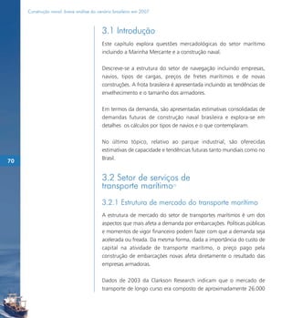Construção naval: breve análise do cenário brasileiro em 2007



                                          3.1 Introdução
                                          Este capítulo explora questões mercadológicas do setor marítimo
                                          incluindo a Marinha Mercante e a construção naval.

                                          Descreve-se a estrutura do setor de navegação incluindo empresas,
                                          navios, tipos de cargas, preços de fretes marítimos e de novas
                                          construções. A frota brasileira é apresentada incluindo as tendências de
                                          envelhecimento e o tamanho dos armadores.

                                          Em termos da demanda, são apresentadas estimativas consolidadas de
                                          demandas futuras de construção naval brasileira e explora-se em
                                          detalhes os cálculos por tipos de navios e o que contemplaram.

                                          No último tópico, relativo ao parque industrial, são oferecidas
                                          estimativas de capacidade e tendências futuras tanto mundiais como no
                                          Brasil.
70


                                          3.2 Setor de serviços de
                                          transporte marítimo            70




                                          3.2.1 Estrutura de mercado do transporte marítimo
                                          A estrutura de mercado do setor de transportes marítimos é um dos
                                          aspectos que mais afeta a demanda por embarcações. Políticas públicas
                                          e momentos de vigor financeiro podem fazer com que a demanda seja
                                          acelerada ou freada. Da mesma forma, dada a importância do custo de
                                          capital na atividade de transporte marítimo, o preço pago pela
                                          construção de embarcações novas afeta diretamente o resultado das
                                          empresas armadoras.

                                          Dados de 2003 da Clarkson Research indicam que o mercado de
                                          transporte de longo curso era composto de aproximadamente 26.000
 