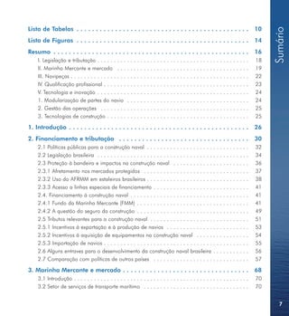 Lista de Tabelas . . . . . . . . . . . . . . . . . . . . . . . . . . . . . . . . . . . . . . . . . . . . .                       10




                                                                                                                                      Sumário
Lista de Figuras . . . . . . . . . . . . . . . . . . . . . . . . . . . . . . . . . . . . . . . . . . . . .                       14
Resumo . . . . . . . . . . . . . . . . . . . . . . . . . . . . . . . . . . . . . . . . . . . . . . . . . . .                     16
    I. Legislação e tributação . . . . . . . . . . . . . . . . . . . . . . . . . . . . . . . . . . . . . . . . . . . . . .       18
    II. Marinha Mercante e mercado . . . . . . . . . . . . . . . . . . . . . . . . . . . . . . . . . . . . . . . .               19
    III. Navipeças . . . . . . . . . . . . . . . . . . . . . . . . . . . . . . . . . . . . . . . . . . . . . . . . . . . . . .   22
    IV. Qualificação profissional . . . . . . . . . . . . . . . . . . . . . . . . . . . . . . . . . . . . . . . . . . . .        23
    V. Tecnologia e inovação . . . . . . . . . . . . . . . . . . . . . . . . . . . . . . . . . . . . . . . . . . . . . .         24
    1. Modularização de partes do navio . . . . . . . . . . . . . . . . . . . . . . . . . . . . . . . . . . . . .                24
    2. Gestão das operações . . . . . . . . . . . . . . . . . . . . . . . . . . . . . . . . . . . . . . . . . . . . .            25
    3. Tecnologias de construção . . . . . . . . . . . . . . . . . . . . . . . . . . . . . . . . . . . . . . . . . . .           25

1. Introdução . . . . . . . . . . . . . . . . . . . . . . . . . . . . . . . . . . . . . . . . . . . . . . .                      26
2. Financiamento e tributação . . . . . . . . . . . . . . . . . . . . . . . . . . . . . . . . . .                                30
    2.1 Políticas públicas para a construção naval . . . . . . . . . . . . . . . . . . . . . . . . . . . . . . .                 32
    2.2 Legislação brasileira . . . . . . . . . . . . . . . . . . . . . . . . . . . . . . . . . . . . . . . . . . . . . .        34
    2.3 Proteção à bandeira e impactos na construção naval . . . . . . . . . . . . . . . . . . . . . . .                         36
    2.3.1 Afretamento nos mercados protegidos . . . . . . . . . . . . . . . . . . . . . . . . . . . . . . . .                    37
    2.3.2 Uso do AFRMM em estaleiros brasileiros . . . . . . . . . . . . . . . . . . . . . . . . . . . . . . .                   38
    2.3.3 Acesso a linhas especiais de financiamento . . . . . . . . . . . . . . . . . . . . . . . . . . . . .                   41
    2.4. Financiamento à construção naval . . . . . . . . . . . . . . . . . . . . . . . . . . . . . . . . . . . .                41
    2.4.1 Fundo da Marinha Mercante (FMM) . . . . . . . . . . . . . . . . . . . . . . . . . . . . . . . . . .                    41
    2.4.2 A questão do seguro da construção . . . . . . . . . . . . . . . . . . . . . . . . . . . . . . . . . .                  49
    2.5 Tributos relevantes para a construção naval . . . . . . . . . . . . . . . . . . . . . . . . . . . . . .                  51
    2.5.1 Incentivos à exportação e à produção de navios . . . . . . . . . . . . . . . . . . . . . . . . .                       53
    2.5.2 Incentivos à aquisição de equipamentos na construção naval . . . . . . . . . . . . . . . .                             54
    2.5.3 Importação de navios . . . . . . . . . . . . . . . . . . . . . . . . . . . . . . . . . . . . . . . . . . . .           55
    2.6 Alguns entraves para o desenvolvimento da construção naval brasileira . . . . . . . . . . .                              56
    2.7 Comparação com políticas de outros países . . . . . . . . . . . . . . . . . . . . . . . . . . . . .                      57

3. Marinha Mercante e mercado . . . . . . . . . . . . . . . . . . . . . . . . . . . . . . . . .                                  68
    3.1 Introdução . . . . . . . . . . . . . . . . . . . . . . . . . . . . . . . . . . . . . . . . . . . . . . . . . . . . .     70
    3.2 Setor de serviços de transporte marítimo . . . . . . . . . . . . . . . . . . . . . . . . . . . . . . . .                 70


                                                                                                                                        7
 