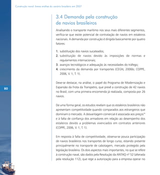 Construção naval: breve análise do cenário brasileiro em 2007



                                          3.4 Demanda pela construção
                                          de navios brasileiros
                                          Analisando o transporte marítimo nos seus mais diferentes segmentos,
                                          verifica-se que existe potencial de contratação de navios em estaleiros
                                          nacionais. A demanda por construção é dirigida basicamente por quatro
                                          fatores:

                                          1. substituição dos navios sucateados;
                                          2. substituição de navios devido às imposições de normas e
                                             regulamentos internacionais;
                                          3. avanços tecnológicos e adequação às necessidades do tráfego;
                                          4. crescimento da demanda por transportes (CEGN, 2006b; COPPE,
                                             2006, V. 1, T. 1).

                                          Deve-se destacar, na análise, o papel do Programa de Modernização e
80                                        Expansão da Frota da Transpetro, que prevê a construção de 42 navios
                                          no Brasil, com uma primeira encomenda já realizada, composta por 26
                                          navios.

                                          De uma forma geral, os estudos revelam que os estaleiros brasileiros não
                                          apresentam competitividade quando comparados aos estrangeiros que
                                          dominam o mercado. A desvantagem comercial é associada aos preços78
                                          e à falta de confiança dos armadores em relação ao desempenho dos
                                          estaleiros devido a problemas vivenciados em contratos anteriores
                                          (COPPE, 2006, V. 1, T. 1).

                                          Em resposta à falta de competitividade, observa-se pouca participação
                                          de navios brasileiros nos transportes de longo curso, estando presente
                                          principalmente no transporte de cabotagem, mercado protegido pela
                                          legislação brasileira. Os dois aspectos mais importantes, no que se refere
                                          à construção naval, são dados pela Resolução da ANTAQ nº 52 (alterada
                                          pela resolução 112), que rege a autorização para a empresa operar no
 