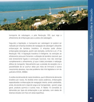 3. Marinha Mercante e Mercado
transporte de cabotagem, e pela Resolução 193, que rege o
afretamento de embarcação para a prática de cabotagem.

Segundo a legislação, o transporte por cabotagem só poderá ser
realizado por empresa brasileira de navegação de cabotagem utilizando
embarcação de bandeira brasileira. A empresa pode afretar
embarcações estrangeiras, porém sob restrições, conforme o art. 2º da
Resolução 193. A legislação brasileira é inteligente. As restrições ao
afretamento procuram fomentar a utilização de bandeira nacional, que
está diretamente ligada à construção nacional, mas não restringe
completamente o afretamento, já que é dada prioridade à realização
efetiva do transporte. Naturalmente que a previsão de exceções cria a
possibilidade de se usufruir delas por meio de liminares e outros
mecanismos abusivos, mas esse problema não é do legislativo e sim do
judiciário (CEGN, 2006b).

A análise da demanda de navios brasileiros, que é diferente da demanda
brasileira por navios, foi dividida entre navios oceânicos, embarcações
especializadas e embarcações de navegação interior, sendo subdividida,
ainda, de acordo com o tipo de carga a ser transportada – granel, carga
geral, produto químico e outros mais. A Tabela 13 consolida as
demandas por tipos de embarcações e por períodos, com dados de
diversos estudos com foco em áreas específicas.

                                                                              81
 