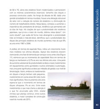 3. Marinha Mercante e Mercado
de 60 e 70, vários dos estaleiros foram modernizados e permanecem
com as mesmas características essenciais: tamanho dos diques e
processo construtivo usado. Ao longo da década de 80, dada uma
grande ociosidade em termos mundiais, houve uma alteração estrutural
do setor com a redução do número de estaleiros e a diminuição do
número de trabalhadores diretos. Nessa época, começou a aumentar a
importância dos prestadores de serviços, tendência que permanece até
os dias de hoje. Há citações de que a produtividade dos estaleiros
japoneses, que já era a maior do mundo, dobrou nessa época79. Um
outro estudo80, que avalia de forma mais abrangente a produtividade
(não só limitada à mão-de-obra), identificou que a produtividade dos
diques dos principais estaleiros do mundo aumentou mais do que 6%
ao ano entre 1987 e 2006.

A análise, em termos de expansão física, indica um crescimento muito
mais modesto nas últimas décadas. Apesar dos estaleiros estarem
vivenciando uma fase de demanda por serviços nunca antes vista (Figura
11), estima-se que os incrementos de capacidade física em termos de
berços se mantiveram a 0,7% ao ano nos últimos oito anos. Uma parte
do aumento substancial da produtividade se deve a novos investimentos
em equipamentos como guindastes e outros orientados à automação,
mas uma parte significativa se deve aos métodos de gestão e ao nível de
terceirização. Assim, embora os investimentos
em diques e berços tenham sido pequenos,
investimentos em outras áreas têm sido muito
mais significativos. Para os próximos oito anos
espera-se que o incremento em termos de
diques ultrapasse 1% ao ano. Entre esses
investimentos o que mais chama a atenção é
o que foi anunciado pela CSSC, estatal
chinesa que planeja construir, entre outros
estaleiros, o maior complexo de construção
naval do mundo até 2015.

                                                                              83
 