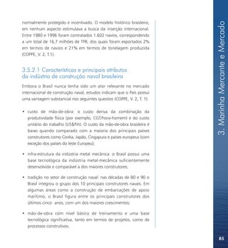 3. Marinha Mercante e Mercado
normalmente protegido e incentivado. O modelo histórico brasileiro,
em nenhum aspecto estimulava a busca da inserção internacional.
Entre 1980 e 1996 foram contratados 1.602 navios, correspondendo
a um total de 16,7 milhões de TPB, dos quais foram exportados 2%
em termos de navios e 21% em termos de tonelagem produzida
(COPPE, V. 2, T.1).


3.5.2.1 Características e principais atributos
da indústria de construção naval brasileira
Embora o Brasil nunca tenha sido um ator relevante no mercado
internacional de construção naval, estudos indicam que o País possui
uma vantagem substancial nos seguintes quesitos (COPPE, V. 2, T. 1):

• custo de mão-de-obra: o custo deriva da combinação da
  produtividade física (por exemplo, CGT/hora-homem) e do custo
  unitário do trabalho (US$/hh). O custo da mão-de-obra brasileira é
  baixo quando comparado com a maioria dos principais países
  construtores como Coréia, Japão, Cingapura e países europeus (com
  exceção dos países do leste Europeu);

• infra-estrutura da indústria metal mecânica: o Brasil possui uma
  base tecnológica da indústria metal-mecânica suficientemente
  desenvolvida e comparável a dos maiores construtores;

• tradição no setor de construção naval: nas décadas de 80 e 90 o
  Brasil integrou o grupo dos 10 principais construtores navais. Em
  algumas áreas como a construção de embarcações de apoio
  marítimo, o Brasil figura entre os principais construtores dos
  últimos cinco anos, com um dos maiores crescimentos;

• mão-de-obra com nível básico de treinamento e uma base
  tecnológica significativa, tanto em termos de projetos, como de
  processos construtivos.

                                                                           85
 