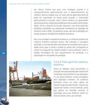 Construção naval: breve análise do cenário brasileiro em 2007


                                          Um último critério que gera uma vantagem grande é o
                                          comprometimento governamental com o desenvolvimento da
                                          indústria. Deve-se ressaltar que um novo ciclo de desenvolvimento só
                                          pode ser sustentável no longo prazo quando a intervenção
                                          governamental é limitada. Caso o Brasil comece a se desenvolver
                                          significativamente, é bastante provável que outros países como Coréia,
                                          Japão, China e diversos da Europa requeiram uma diminuição dos
                                          benefícios concedidos nos organismos multilaterais de regulação de
                                          comércio como a OMC. Os benefícios atuais não são contestados em
                                          função da pouca atividade dos estaleiros brasileiros.

                                          Para uma vantagem competitiva duradoura, os atributos positivos da
                                          indústria brasileira precisam evoluir. Por exemplo, a vantagem
                                          associada a uma mão-de-obra mais barata foi transitória tanto para o
                                          Japão como para a Coréia e ambos os países têm conseguido se
                                          manter na vanguarda da indústria devido a outros atributos, como o
86                                        estágio tecnológico de seus equipamentos de produção e a
                                          capacitação em sua gestão de produção.


                                                                     3.5.2.2 Visão geral dos estaleiros
                                                                     brasileiros
                                                                     Como já relatado neste documento, o
                                                                     principal mercado atendido pela indústria de
                                                                     construção naval no Brasil é o da cabotagem
                                                                     e o de apoio offshore, ambos protegidos
                                                                     pela legislação brasileira. Os estaleiros
                                                                     brasileiros como um todo, apesar de
                                                                     estarem longe dos benchmarks, mostram-se
                                                                     capazes de manter o funcionamento, ainda
                                                                     que apenas no mercado nacional. A
                                                                     explicação para essa distância reside em
                                                                     diversos fatores como, por exemplo:
 