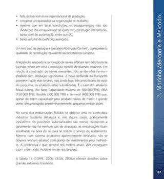 3. Marinha Mercante e Mercado
• falta de boa estrutura organizacional da produção;
• conceitos ultrapassados na organização do trabalho;
• mesmo que em boas condições, os equipamentos não são
  modernos (baixa capacidade de içamento, construção em carreiras,
  baixo nível de automação, entre outros);
• baixo volume de outfitting avançado.

Um raro caso de destaque é o estaleiro Rodriquez Cantieri81, que apresenta
qualidade de construção equivalente ao de estaleiros europeus.

A legislação associada à construção de navios offshore tem tido bastante
sucesso, tendo em vista a produção recente de diversos estaleiros. Em
relação à construção de navios mercantes, não se identifica nenhum
estaleiro com produção significativa. A nova demanda da Transpetro
promete mudar este cenário, mas ainda hoje, três anos depois do aviso
do programa, os estaleiros estão subutilizados. É o caso dos estaleiros
Mauá-Jurong, Rio Nave (capacidade máxima de 100.000 TPB), EISA
(150.000 TPB), Brasfels (300.000 TPB) e Sermetal (400.000 TPB) que,
apesar de terem capacidade para produzir navios de médio e grande
porte, têm produzido, predominantemente, pequenas embarcações.

No ramo das embarcações fluviais, se observa uma infra-estrutura
industrial bastante defasada e, em alguns casos, praticamente
inexistente. Os processos automatizados são menos recorrentes e
geralmente não há nenhum cais de atracação; as embarcações ficam
encalhadas na beira do rio para se realizar o serviço de acabamento.
Mesmo num sistema produtivo aparentemente defasado, não se
observa nenhum estaleiro com planos de investimentos para melhorá-
lo. A justificativa é que, mesmo nos moldes atuais, eles conseguem
suprir a demanda, inclusive em termos de preço.

A Tabela 14 (COPPE, 2006; CEGN, 2006a) oferece detalhes sobre
grandes estaleiros brasileiros.

                                                                                 87
 