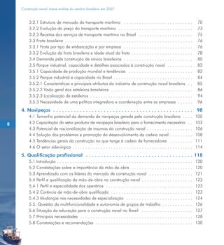 Construção naval: breve análise do cenário brasileiro em 2007


         3.2.1 Estrutura de mercado do transporte marítimo . . . . . . . . . . . . . . . . . . . . . . . . . . .                    70
         3.2.2 Evolução do preço do transporte marítimo . . . . . . . . . . . . . . . . . . . . . . . . . . . . .                   73
         3.2.3 Receitas dos serviços de transporte marítimo no Brasil . . . . . . . . . . . . . . . . . . . . .                     75
         3.3 Frota brasileira . . . . . . . . . . . . . . . . . . . . . . . . . . . . . . . . . . . . . . . . . . . . . . . . . .   76
         3.3.1 Frota por tipo de embarcação e por empresa . . . . . . . . . . . . . . . . . . . . . . . . . . .                     76
         3.3.2 Evolução da frota brasileira e idade atual da frota . . . . . . . . . . . . . . . . . . . . . . . .                  78
         3.4 Demanda pela construção de navios brasileiros . . . . . . . . . . . . . . . . . . . . . . . . . . .                    80
         3.5 Parque industrial, capacidade e detalhes associados à construção naval . . . . . . . . . .                             82
         3.5.1 Capacidade de produção mundial e tendências . . . . . . . . . . . . . . . . . . . . . . . . .                        82
         3.5.2 Parque industrial e capacidade no Brasil . . . . . . . . . . . . . . . . . . . . . . . . . . . . . . .               84
         3.5.2.1 Características e principais atributos da indústria de construção naval brasileira . .                             85
         3.5.2.2 Visão geral dos estaleiros brasileiros . . . . . . . . . . . . . . . . . . . . . . . . . . . . . . . .             86
         3.5.2.3 Localização de estaleiros . . . . . . . . . . . . . . . . . . . . . . . . . . . . . . . . . . . . . . . .          94
         3.5.3 Necessidade de uma política integradora e coordenação entre as empresas . . . . . .                                  96
    4. Navipeças . . . . . . . . . . . . . . . . . . . . . . . . . . . . . . . . . . . . . . . . . . . . . . .                      98
         4.1 Tamanho potencial da demanda de navipeças gerada pela construção brasileira . . . .                                    100
8        4.2 Capacitação do setor produtor de navipeças brasileiro para o fornecimento necessário . .                               103
         4.3 Potencial de nacionalização de insumos da construção naval . . . . . . . . . . . . . . . . . .                         106
         4.4 Solução dos problemas e promoção do desenvolvimento da cadeia naval . . . . . . . . .                                  108
         4.5 Tendências gerais da construção no que tange à cadeia de fornecedores . . . . . . . . .                                111
         4.6 O setor siderúrgico . . . . . . . . . . . . . . . . . . . . . . . . . . . . . . . . . . . . . . . . . . . . . . .      114
    5. Qualificação profissional . . . . . . . . . . . . . . . . . . . . . . . . . . . . . . . . . . . . 118
         5.1 Introdução . . . . . . . . . . . . . . . . . . . . . . . . . . . . . . . . . . . . . . . . .   .   .   .   .........   120
         5.2 Constatações sobre a importância da mão-de-obra . . . . . . . . . . . .                        .   .   .   .........   120
         5.3 Aprendizado com os líderes do mercado de construção naval . . . . .                            .   .   .   .........   121
         5.4 Perfil e qualificação da mão-de-obra na construção naval . . . . . . . .                       .   .   .   .........   123
         5.4.1 Perfil e especialidade dos operários . . . . . . . . . . . . . . . . . . . . . .             .   .   .   .........   123
         5.4.2 Carência de mão-de-obra qualificada . . . . . . . . . . . . . . . . . . . .                  .   .   .   .........   123
         5.4.3 Mudanças nas necessidades de especialização . . . . . . . . . . . . . .                      .   .   .   .........   124
         5.5. Questão da multifuncionalidade e autonomia de grupos de trabalho                              .   .   .   .........   126
         5.6 Situação da educação para a construção naval no Brasil . . . . . . . .                         .   .   .   .........   127
         5.7 Principais necessidades . . . . . . . . . . . . . . . . . . . . . . . . . . . . . . . .        .   .   .   .........   128
         5.8 Constatações e recomendações . . . . . . . . . . . . . . . . . . . . . . . . . .               .   .   .   .........   130
 