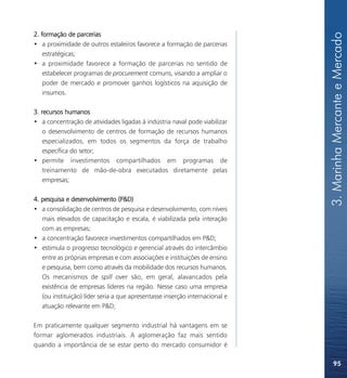 2. formação de parcerias




                                                                              3. Marinha Mercante e Mercado
• a proximidade de outros estaleiros favorece a formação de parcerias
    estratégicas;
• a proximidade favorece a formação de parcerias no sentido de
    estabelecer programas de procurement comuns, visando a ampliar o
    poder de mercado e promover ganhos logísticos na aquisição de
    insumos.

3. recursos humanos
• a concentração de atividades ligadas à indústria naval pode viabilizar
    o desenvolvimento de centros de formação de recursos humanos
    especializados, em todos os segmentos da força de trabalho
    específica do setor;
• permite investimentos compartilhados em programas de
    treinamento de mão-de-obra executados diretamente pelas
    empresas;

4. pesquisa e desenvolvimento (P&D)
• a consolidação de centros de pesquisa e desenvolvimento, com níveis
   mais elevados de capacitação e escala, é viabilizada pela interação
   com as empresas;
• a concentração favorece investimentos compartilhados em P&D;
• estimula o progresso tecnológico e gerencial através do intercâmbio
   entre as próprias empresas e com associações e instituições de ensino
   e pesquisa, bem como através da mobilidade dos recursos humanos.
   Os mecanismos de spill over são, em geral, alavancados pela
   existência de empresas líderes na região. Nesse caso uma empresa
   (ou instituição) líder seria a que apresentasse inserção internacional e
   atuação relevante em P&D;

Em praticamente qualquer segmento industrial há vantagens em se
formar aglomerados industriais. A aglomeração faz mais sentido
quando a importância de se estar perto do mercado consumidor é

                                                                                  95
 