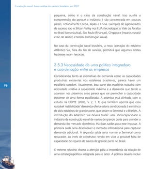 Construção naval: breve análise do cenário brasileiro em 2007


                                          pequena, como é o caso da construção naval. Isso auxilia a
                                          compreensão do porquê a indústria é tão concentrada em poucos
                                          países, notadamente Coréia, Japão e China. Exemplos de aglomerados
                                          de sucesso são o Silicon Valley nos EUA (tecnologia), o Vale do Paraíba
                                          no Brasil (aeronáutica), São Paulo (finanças), Cingapura (reparos navais)
                                          e Rio de Janeiro e Niterói (construção naval).

                                          No caso da construção naval brasileira, a nova operação do estaleiro
                                          Atlântico Sul, fora do Rio de Janeiro, permitirá que algumas destas
                                          hipóteses sejam testadas.


                                          3.5.3 Necessidade de uma política integradora
                                          e coordenação entre as empresas
                                          Considerando tanto as estimativas de demanda como as capacidades
                                          produtivas existentes nos estaleiros brasileiros, parece haver um
96                                        equilíbrio razoável. Atualmente, boa parte dos estaleiros trabalha com
                                          ociosidade relativa à capacidade máxima e a demanda que tende a
                                          aparecer nos próximos anos parece que vai preencher a capacidade
                                          existente de uma forma equilibrada. A assertiva está alinhada com o
                                          estudo da COPPE (2006, V. 2, T. 1) que também aponta que essa
                                          razoável "estabilidade" demanda-oferta estaria condicionada à existência
                                          de dois estaleiros de grande porte, que seriam o Sermetal e o Brasfels. A
                                          introdução do Atlântico Sul deverá trazer uma sobrecapacidade à
                                          indústria de construção naval de navios de grande porte para atender a
                                          demanda do mercado doméstico. Há duas saídas para esse impasse. A
                                          primeira saída seria desenvolver o mercado internacional para capturar
                                          demanda adicional. A segunda saída seria manter o Sermetal como
                                          reparador, ao invés de construtor, tendo em vista a provável falta de
                                          capacidade de reparos de navios de grande porte no Brasil.

                                          O mesmo relatório chama a atenção para a importância da criação de
                                          uma estratégia/política integrada para o setor. A política deveria incluir
 