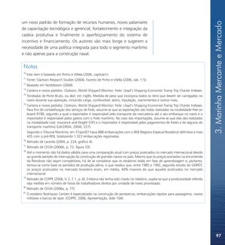 3. Marinha Mercante e Mercado
um novo padrão de formação de recursos humanos, novos patamares
de capacitação tecnológica e gerencial, fortalecimento e integração da
cadeia produtiva e finalmente o aperfeiçoamento do sistema de
incentivo e financiamento. Os autores vão mais longe e sugerem a
necessidade de uma política integrada para todo o segmento marítimo
e não apenas para a construção naval.


Notas
70
     Este item é baseado em Pinho e Villela (2006, capítulo1).
71
     Fonte: Clarkson Research Studies (2004). Excerto de Pinho e Vilella (2006, tab. 1.5).
72
     Baseado em Notteboom (2004).
73
     Carteira e novos pedidos: Clarkson, World Shipyard Monitor; frete: Lloyd’s Shipping Economist Tramp Trip Charter Indexes.
74
     Toneladas de Porte Bruto, ou dwt, em inglês. Medida de peso que incorpora todos os itens que devem ser carregados no
     navio durante sua operação, incluindo carga, combustível, lastro, tripulação, mantimentos e outros mais..
75
     Carteira e novos pedidos: Clarkson, World Shipyard Monitor; frete: Lloyd’s Shipping Economist Tramp Trip Charter Indexes.
     Para fins de contabilização dos serviços de frete, assume-se que as exportações são todas realizadas na modalidade free on
     board (FOB), segundo a qual o exportador é responsável pelo transporte da mercadoria até o seu embarque no navio e o
     importador é responsável pelos gastos com o frete marítimo. No caso das importações, assume-se que elas são realizadas
     na modalidade cost, insurance and freight (CIF) e o importador é responsável pelos pagamentos de fretes e de seguros do
     transporte marítimo (LACERDA, 2004). 227).
     Segundo o Tribunal Marítimo, em 31/jan/07 havia 888 embarcações com o REB (Registro Especial Brasileiro) definitivo e mais
     435 com o pré-REB, totalizando 1.323 embarcações registradas.
76
     Retirado de Lacerda (2004, p. 224, gráfico 4).
77
     Retirado de CEGN (2006b, p. 72, figura 33).
78
     Até o momento não há dados válidos para uma comparação atual com preços praticados no mercado internacional devido
     ao grande período de interrupção da construção de grandes navios no país. Mesmo que os preços acertados na encomenda
     da Petrobras não sejam competitivos, há de se considerar que os estaleiros estão em fase de aprendizagem e, portanto,
     tomou-se como base os períodos de produção plena, o que revelou que, entre 1985 e 1992, segundo estudo do GEIPOT,
     os preços praticados no mercado brasileiro eram, em média, 40% maiores do que aqueles praticados no mercado
     internacional.
79
     Retirado de COPPE (2006, V. 2, T. 1, p. 6). Embora não tenha sido citado no relatório, supõe-se que a produtividade referida
     seja medida em número de horas de trabalhadores diretos por unidade de navio processada.
80
     Retirado de CEGN (2006a, p. 77).
81
     O estaleiro Rodriquez Cantieri é especializado na construção de aerobarcos, embarcações rápidas para passageiros, navios
     militares e barcos de lazer. (COPPE, 2006, Apresentação, slide 104).




                                                                                                                                        97
 