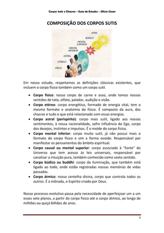Corpos Sutis e Chacras - Guia de Estudos - Olivio Cezar
9
COMPOSIÇÃO DOS CORPOS SUTIS
Em nosso estudo, respeitamos as definições clássicas existentes, que
incluem o corpo físico também como um corpo sutil.
 Corpo físico: nosso corpo de carne e osso, onde temos nossos
sentidos de tato, olfato, paladar, audição e visão.
 Corpo etéreo: corpo energético, formado de energia vital, tem o
mesmo formato e anatomia do físico. É composto da aura, dos
chacras e tudo o que está relacionado com essas energias.
 Corpo astral (perispírito): corpo mais sutil, ligado aos nossos
sentimentos, à nossa racionalidade, sofre influência do Ego, corpo
dos desejos, instintos e impulsos. É o molde do corpo físico.
 Corpo mental inferior: corpo muito sutil, já não possui mais o
formato do corpo físico e sim a forma ovoide. Responsável por
manifestar os pensamentos do âmbito espiritual.
 Corpo causal ou mental superior: corpo associado à "fonte" do
Universo que tem acesso às leis universais, responsável por
canalizar a intuição pura, também conhecida como sexto sentido.
 Corpo búdico ou buddhi: corpo da iluminação, que também está
ligado ao todo, onde estão registradas nossas memórias de vidas
passadas.
 Corpo átmico: nossa centelha divina, corpo que controla todos os
outros. É a mônada, o Espírito criado por Deus.
Nosso processo evolutivo passa pela necessidade de aperfeiçoar um a um
esses sete planos, a partir do corpo físico até o corpo átmico, ao longo de
milhões ou quiçá bilhões de anos.
 