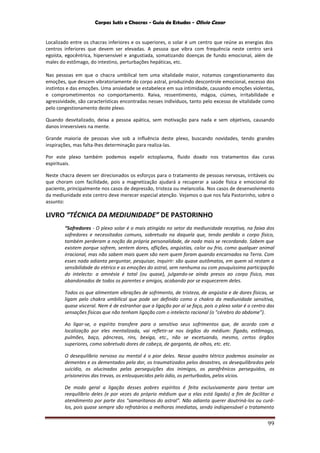 Corpos Sutis e Chacras - Guia de Estudos - Olivio Cezar
99
Localizado entre os chacras inferiores e os superiores, o solar é um centro que reúne as energias dos
centros inferiores que devem ser elevadas. A pessoa que vibra com frequência neste centro será
egoísta, egocêntrica, hipersensível e angustiada, somatizando doenças de fundo emocional, além de
males do estômago, do intestino, perturbações hepáticas, etc.
Nas pessoas em que o chacra umbilical tem uma vitalidade maior, notamos congestionamento das
emoções, que descem vibratoriamente do corpo astral, produzindo descontrole emocional, excesso dos
instintos e das emoções. Uma ansiedade se estabelece em sua intimidade, causando emoções violentas,
e comprometimentos no comportamento. Raiva, ressentimento, mágoa, ciúmes, irritabilidade e
agressividade, são características encontradas nesses indivíduos, tanto pelo excesso de vitalidade como
pelo congestionamento deste plexo.
Quando desvitalizado, deixa a pessoa apática, sem motivação para nada e sem objetivos, causando
danos irreversíveis na mente.
Grande maioria de pessoas vive sob a influência deste plexo, buscando novidades, tendo grandes
inspirações, mas falta-lhes determinação para realiza-las.
Por este plexo também podemos expelir ectoplasma, fluido doado nos tratamentos das curas
espirituais.
Neste chacra devem ser direcionados os esforços para o tratamento de pessoas nervosas, irritáveis ou
que choram com facilidade, pois a magnetização ajudará a recuperar a saúde física e emocional do
paciente, principalmente nos casos de depressão, tristeza ou melancolia. Nos casos de desenvolvimento
da mediunidade este centro deve merecer especial atenção. Vejamos o que nos fala Pastorinho, sobre o
assunto:
LIVRO “TÉCNICA DA MEDIUNIDADE” DE PASTORINHO
“Sofredores - O plexo solar é o mais atingido no setor da mediunidade receptiva, na faixa dos
sofredores e necessitados comuns, sobretudo na daquela que, tendo perdido o corpo físico,
também perderam a noção da própria personalidade, de nada mais se recordando. Sabem que
existem porque sofrem, sentem dores, aflições, angústias, calor ou frio, como qualquer animal
irracional, mas não sabem mais quem são nem quem foram quando encarnados na Terra. Com
esses nada adianta perguntar, pesquisar, inquirir: são quase autômatos, em quem só restam a
sensibilidade do etérico e as emoções do astral, sem nenhuma ou com pouquíssima participação
do intelecto: a amnésia é total (ou quase), julgando-se ainda presos ao corpo físico, mas
abandonados de todos os parentes e amigos, acabando por se esquecerem deles.
Todos os que alimentam vibrações de sofrimento, de tristeza, de angústia e de dores físicas, se
ligam pelo chakra umbilical que pode ser definido como o chakra da mediunidade sensitiva,
quase visceral. Nem é de estranhar que a ligação por aí se faça, pois o plexo solar é o centro das
sensações físicas que não tenham ligação com o intelecto racional (o "cérebro do abdome”).
Ao ligar-se, o espírito transfere para o sensitivo seus sofrimentos que, de acordo com a
localização por eles mentalizada, vai refletir-se nos órgãos do médium: fígado, estômago,
pulmões, baço, pâncreas, rins, bexiga, etc., não se excetuando, mesmo, certos órgãos
superiores, como sobretudo dores de cabeça, de garganta, de olhos, etc. etc.
O desequilíbrio nervoso ou mental é o pior deles. Nesse quadro tétrico podemos assinalar os
dementes e os dementados pela dor, os traumatizados pelos desastres, os desequilibrados pelo
suicídio, os alucinados pelas perseguições dos inimigos, os parafrênicos perseguidos, os
prisioneiros das trevas, os enlouquecidos pelo ódio, os perturbados, pelos vícios.
De modo geral a ligação desses pobres espíritos é feita exclusivamente para tentar um
reequilíbrio deles (e por vezes do próprio médium que a elas está ligado) a fim de facilitar o
atendimento por parte dos "samaritanos do astral". Não adianta querer doutriná-los ou curá-
los, pois quase sempre são refratários a melhoras imediatas, sendo indispensável o tratamento
 