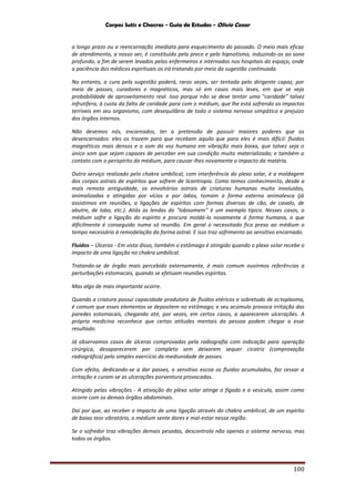Corpos Sutis e Chacras - Guia de Estudos - Olivio Cezar
100
a longo prazo ou a reencarnação imediata para esquecimento do passado. O meio mais eficaz
de atendimento, a nosso ver, é constituído pela prece e pelo hipnotismo, induzindo-os ao sono
profundo, a fim de serem levados pelos enfermeiros e internados nos hospitais do espaço, onde
a paciência dos médicos espirituais os irá tratando por meio da sugestão continuada.
No entanto, a cura pela sugestão poderá, raras vezes, ser tentada pelo dirigente capaz, por
meio de passes, curadores e magnéticos, mas só em casos mais leves, em que se veja
probabilidade de aproveitamento real. Isso porque não se deve tentar uma "caridade" talvez
infrutífera, à custa da falta de caridade para com o médium, que lhe está sofrendo os impactos
terríveis em seu organismo, com desequilíbrio de todo o sistema nervoso simpático e prejuízo
dos órgãos internos.
Não devemos nós, encarnados, ter a pretensão de possuir maiores poderes que os
desencarnados: eles os trazem para que recebam aquilo que para eles é mais difícil: fluidos
magnéticos mais densos e o som da voz humana em vibração mais baixa, que talvez seja o
único som que sejam capazes de perceber em sua condição muito materializada; e também o
contato com o perispírito do médium, para causar-lhes novamente o impacto da matéria.
Outro serviço realizado pelo chakra umbilical, com interferência do plexo solar, é a moldagem
dos corpos astrais de espíritos que sofrem de licantropia. Como temos conhecimento, desde a
mais remota antiguidade, os envoltórios astrais de criaturas humanas muito involuídas,
animalizadas e atingidas por vícios e por ódios, tomam a forma externa animalesca (já
assistimos em reuniões, a ligações de espíritos com formas diversas de cão, de cavalo, de
abutre, de lobo, etc.). Aliás as lendas do "lobisomem" é um exemplo típico. Nesses casos, o
médium sofre a ligação do espírito e procura moldá-lo novamente à forma humana, o que
dificilmente é conseguido numa só reunião. Em geral o necessitado fica preso ao médium o
tempo necessário à remodelação da forma astral. E isso traz sofrimento ao sensitivo encarnado.
Fluidos – Úlceras - Em vista disso, também o estômago é atingido quando o plexo solar recebe o
impacto de uma ligação no chakra umbilical.
Tratando-se de órgão mais percebido externamente, é mais comum ouvirmos referências a
perturbações estomacais, quando se efetuam reuniões espíritas.
Mas algo de mais importante ocorre.
Quando a criatura possui capacidade produtora de fluidos etéricos e sobretudo de ectoplasma,
é comum que esses elementos se depositem no estômago; e seu acúmulo provoca irritação das
paredes estomacais, chegando até, por vezes, em certos casos, a aparecerem ulcerações. A
própria medicina reconhece que certas atitudes mentais da pessoa podem chegar a esse
resultado.
Já observamos casos de úlceras comprovadas pela radiografia com indicação para operação
cirúrgica, desaparecerem por completo sem deixarem sequer cicatriz (comprovação
radiográfica) pelo simples exercício da mediunidade de passes.
Com efeito, dedicando-se a dar passes, o sensitivo escoa os fluidos acumulados, faz cessar a
irritação e curam-se as ulcerações porventura provocadas.
Atingido pelas vibrações - A ativação do plexo solar atinge o fígado e a vesícula, assim como
ocorre com os demais órgãos abdominais.
Daí por que, ao receber o impacto de uma ligação através do chakra umbilical, de um espírito
de baixo teor vibratório, o médium sente dores e mal-estar nessa região.
Se o sofredor traz vibrações demais pesadas, descontrola não apenas o sistema nervoso, mas
todos os órgãos.
 