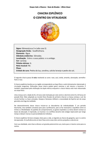 Corpos Sutis e Chacras - Guia de Estudos - Olivio Cezar
102
CHACRA ESPLÊNICO
O CENTRO DA VITALIDADE
O segundo chacra possui 6 raios revelando as cores: roxo, azul, verde, amarelo, alaranjado, vermelho-
forte e rosa.
O chacra esplênico localiza-se na região correspondente ao baço físico e está intimamente relacionado à
circulação sanguínea. Disfunções nesse chacra podem gerar anemias e até mesmo a leucemia. É
também responsável pela vitalização do duplo etérico enquanto o chacra básico está mais relacionado
ao corpo físico.
Uma criança com a idade de 8 a 14 anos está motivada por este centro e dormirá entre 8 a 10 horas em
posição fetal. Mais adaptada ao mundo físico (função do primeiro chacra) a criança começa a sair do
círculo familiar e a fazer amizades. Desejos e fantasias refletem a necessidade do Espírito sair do corpo
gerando uma fuga da realidade.
No desenvolvimento desse chacra iniciam-se as descobertas da individualidade. É um período
fascinante, mas também cansativo para pais e professores, pois se faz necessário o equilíbrio entre os
limites e a flexibilidade. Os padrões de comportamento, os gestos repetidos e a rotina devem nortear as
bases da educação. A repressão, os traumas e os conflitos durante este estágio repercutem por longo
tempo e deixam marcas na personalidade do indivíduo.
O chacra esplênico fornece energias vitais para a vida, se ligando ao chacra da garganta, que é o centro
da expressão. A insuficiência de um bom fluxo entre esses dois centros prejudica a vida do ser.
Com sua vitalidade, este chacra oferece um grande potencial de cura, tanto para si mesmo como para os
outros.
Signo: Gêmeos(casa 3 e Leão casa 5)
Designação hindu: Svadhisthana.
Elemento: Água.
Glândula endócrina: Gônadas.
Localização: Entre o osso púbico e o umbigo.
Cor: Laranja.
Pétalas etéreas: 6.
Nota musical: Ré.
Plexo:
Cristais de cura: Pedra da lua, coralina, calcita laranja e pedra do sol.
 