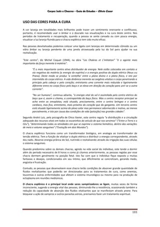 Corpos Sutis e Chacras - Guia de Estudos - Olivio Cezar
103
USO DAS CORES PARA A CURA
A cor laranja em tonalidades mais brilhantes pode trazer um sentimento enervante e conflituoso,
portanto, é recomendado usar o âmbar e o dourado nas visualizações e na cura deste centro. Nos
períodos de tratamento e recuperação, quando a pessoa se sente cansada ou com pouca energia,
visualizar a luz laranja fluindo para o chacra esplênico tem sido muito eficaz.
Nas pessoas desvitalizadas podemos colocar uma tigela com laranjas em determinado cômodo ou um
vidro âmbar ou laranja pendente de uma janela atravessada pela luz do Sol para ajudar na sua
revitalização.
"Este centro", diz Michel Coquet (1944), na obra “Les Chakras et L’initiation” "é o agente mais
importante da força inerente à matéria”.
"É o mais importante centro ativo distribuidor de energia. Nele estão colocados em contato a
via negativa da matéria (a energia do espírito) e a energia positiva do duplo etérico (Nous ou
Prana). Deste modo se produz ‘a centelha’ entre o plano divino e o plano físico, e isto por
intermédio do corpo etérico. A vida dinâmica inerente ao oxigênio vitaliza o corpo penetrando a
princípio pela cabeça e pelo coração; entretanto uma corrente mais reduzida e ligeiramente
diferente entra no corpo físico pelo baço e se eleva em direção do coração para unir-se a outra
corrente".
"No ser humano", continua adiante, "a energia vital do sol é assimilada pelo centro etérico do
baço que é, assim o chamo, a contrapartida do baço físico. Mas o centro receptor principal se
acha entre as omoplatas; está situado, precisamente, entre o centro laríngeo e o centro
cardíaco, mas fica, entretanto, mais próximo do coração que da garganta. Um terceiro centro
está situado ligeiramente acima do plexo solar mas permanece adormecido e inativo, ao menos
parcialmente, e isto por causa das condições de vida (poluição) nas grandes cidades".
Segundo André Luiz, pela psicografia de Chico Xavier, este centro regula "a distribuição e a circulação
adequada dos recursos vitais em todos os escaninhos do veículo de que nos servimos" ("Entre a Terra e o
Céu"), "determinando todas as atividades em que se exprime o sistema hemático, dentro das variações
de meio e volume sanguíneo" ("Evolução em dois Mundos").
O chacra esplênico funciona como um transformador biológico, em analogia ao transformador de
tensão elétrica. Tem a função de vitalizar o duplo etérico e distribuir a energia correspondente, através
dos nadis. Absorve energia prânica do Sol, nutrindo e revitalizando através da irrigação das suas células
o sistema sanguíneo.
Quando predomina sobre os demais chacras, agindo na vida social do indivíduo, este tende a dormir
além do período necessário de 8 horas e como já citamos anteriormente, as pessoas regidas por esse
chacra dormem geralmente na posição fetal. Isto faz com que o indivíduo fique exposto a muitas
fantasias e desejos, condicionados em seu íntimo, que dificilmente se concretizam, gerando medo,
angústia e frustração.
Contudo, as pessoas que desenvolvem esse chacra terão condições de absorver grande quantidade de
fluidos revitalizantes que poderão ser direcionadas para os tratamentos de cura, como anemias,
leucemias e outras enfermidades que afetam o sistema imunológico ou mesmo para na produção de
ectoplasma em reuniões mediúnicas.
O chacra esplênico é o principal local onde seres vampirizadores se ligam, muitas vezes de forma
inconsciente, sugando a energia vital das pessoas, diminuindo-lhe a resistência, ocasionando também a
redução da capacidade de absorção dos fluidos vitalizantes que se manifestam através prana. Para
bloquear a ação de vampiros e outros parasitas astrais, precisamos fazer um tratamento espiritual.
 