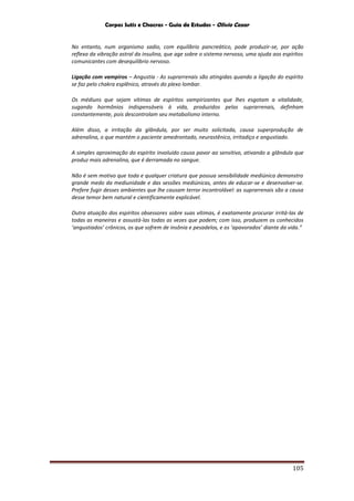 Corpos Sutis e Chacras - Guia de Estudos - Olivio Cezar
105
No entanto, num organismo sadio, com equilíbrio pancreático, pode produzir-se, por ação
reflexa da vibração astral da insulina, que age sobre o sistema nervoso, uma ajuda aos espíritos
comunicantes com desequilíbrio nervoso.
Ligação com vampiros – Angustia - As suprarrenais são atingidas quando a ligação do espírito
se faz pelo chakra esplênico, através do plexo lombar.
Os médiuns que sejam vítimas de espíritos vampirizantes que lhes esgotam a vitalidade,
sugando hormônios indispensáveis à vida, produzidos pelas suprarrenais, definham
constantemente, pois descontrolam seu metabolismo interno.
Além disso, a irritação da glândula, por ser muito solicitada, causa superprodução de
adrenalina, o que mantém o paciente amedrontado, neurastênico, irritadiço e angustiado.
A simples aproximação do espírito involuído causa pavor ao sensitivo, ativando a glândula que
produz mais adrenalina, que é derramada no sangue.
Não é sem motivo que toda e qualquer criatura que possua sensibilidade mediúnica demonstro
grande medo da mediunidade e das sessões mediúnicas, antes de educar-se e desenvolver-se.
Prefere fugir desses ambientes que lhe causam terror incontrolável: as suprarrenais são a causa
desse temor bem natural e cientificamente explicável.
Outra atuação dos espíritos obsessores sobre suas vítimas, é exatamente procurar irritá-las de
todas as maneiras e assustá-las todas as vezes que podem; com isso, produzem os conhecidos
‘angustiados’ crônicos, os que sofrem de insônia e pesadelos, e os ‘apavorados’ diante da vida.”
 
