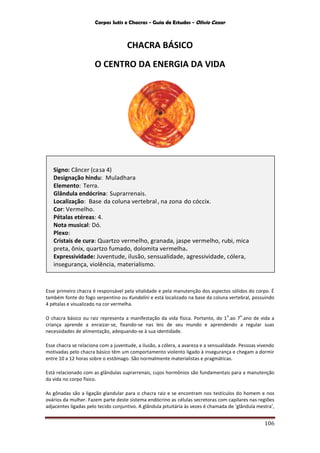 Corpos Sutis e Chacras - Guia de Estudos - Olivio Cezar
106
CHACRA BÁSICO
O CENTRO DA ENERGIA DA VIDA
Esse primeiro chacra é responsável pela vitalidade e pela manutenção dos aspectos sólidos do corpo. É
também fonte do fogo serpentino ou Kundalini e está localizado na base da coluna vertebral, possuindo
4 pétalas e visualizado na cor vermelha.
O chacra básico ou raiz representa a manifestação da vida física. Portanto, do 1
o
.ao 7
o
.ano de vida a
criança aprende a enraizar-se, fixando-se nas leis de seu mundo e aprendendo a regular suas
necessidades de alimentação, adequando-se à sua identidade.
Esse chacra se relaciona com a juventude, a ilusão, a cólera, a avareza e a sensualidade. Pessoas vivendo
motivadas pelo chacra básico têm um comportamento violento ligado à insegurança e chegam a dormir
entre 10 a 12 horas sobre o estômago. São normalmente materialistas e pragmáticas.
Está relacionado com as glândulas suprarrenais, cujos hormônios são fundamentais para a manutenção
da vida no corpo físico.
As gônadas são a ligação glandular para o chacra raiz e se encontram nos testículos do homem e nos
ovários da mulher. Fazem parte deste sistema endócrino as células secretoras com capilares nas regiões
adjacentes ligadas pelo tecido conjuntivo. A glândula pituitária às vezes é chamada de ‘glândula mestra’,
Signo: Câncer (casa 4)
Designação hindu: Muladhara
Elemento: Terra.
Glândula endócrina: Suprarrenais.
Localização: Base da coluna vertebral, na zona do cóccix.
Cor: Vermelho.
Pétalas etéreas: 4.
Nota musical: Dó.
Plexo:
Cristais de cura: Quartzo vermelho, granada, jaspe vermelho, rubi, mica
preta, ônix, quartzo fumado, dolomita vermelha.
Expressividade: Juventude, ilusão, sensualidade, agressividade, cólera,
insegurança, violência, materialismo.
Associação:
 