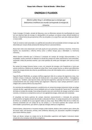 Corpos Sutis e Chacras - Guia de Estudos - Olivio Cezar
10
ENERGIA E FLUIDOS
Tudo é energia. O Criador, através da Natureza, uniu os diferentes veículos de manifestação do nosso
ser com diversos tipos de energia e o desequilíbrio em qualquer um desses corpos afetará também os
demais. A desarmonia dos pensamentos influi nas emoções e no corpo físico, pois são ondas que afetam
a nossa saúde.
Tudo no Universo está conectado e os padrões de consciência da humanidade emitem energias que são
absorvidas por nossas células provocando doenças físicas e psicossomáticas.
Nosso bem estar está relacionado com tudo aquilo em que pensamos, sentimos e fazemos. A Doutrina
Espírita nos recomenda a reforma íntima como a melhor terapia para a felicidade e a harmonia
interiores.
Albert Einstein entendia que o Universo é composto de campos de energia interconectados e, na
atualidade, muitos cientistas se dedicam ao estudo de campos de ondas estacionárias interconectadas,
aceitando a ideia de possíveis eventos que criam padrões de ondas que interagem com tudo ao nosso
redor.
No campo da energia humana temos a aura, um conjunto de energias com frequências e cores que
variam conforme a distância em relação ao corpo físico. Esses campos áuricos se abrem para diferentes
planos de energia através dos chacras, possibilitando a troca de informações entre o mundo exterior e o
corpo físico.
Segundo Rupert Sheldrake, os campos mórficos organizam não só os campos de organismos vivos, mas
também cristais e moléculas. Cada tipo de molécula tem o seu próprio campo mórfico – hemoglobina,
insulina, etc. Também, cada tipo de cristal, cada tipo de organismo, cada tipo de instinto ou padrão de
comportamento tem seu campo mórfico que organizam a Natureza. Esses campos penetram a aura e
chegam até o sistema elétrico do corpo físico.
Os cientistas da atualidade pesquisam a existência de um campo de energia misterioso similar ao antigo
conceito de éter, sugerindo que a única realidade seria um campo chamado de “ponto zero”, repositório
de todos os campos de energia. Esse campo de ponto zero seria uma fonte de energia universal e, nesse
conceito, o Universo se comportaria como um mar agitado de energia, onde tudo está conectado.
O arquétipo da teoria quântica de campos descreve essencialmente a interação de partículas
eletricamente carregadas através da emissão e absorção de fótons. O campo de ponto zero é composto
de fótons ou unidades de luz que regulam todas as coisas vivas. Nosso DNA é feito de luz e todos nós
estamos envolvidos por um campo de luz. Os campos L e T da teoria quântica são campos sutis de
eletricidade e pensamento, que sofrem a ação das energias elétricas e magnéticas.
Exteriorizamos, absorvemos e trocamos energia a todo instante, desde o útero materno ate o ultimo dia
de nossas vidas, com pessoas, animais, meio ambiente, Natureza, etc. buscando o equilíbrio energético
para nossos diversos corpos.
Cada um desses campos ou corpos de luz de dimensões superiores está ligado à estrutura celular
através de uma complexa rede de fios energéticos.
Martin Luther King Jr. acreditava que a energia que
dedicamos à melhoria do mundo corresponde à energia do
Universo.
 