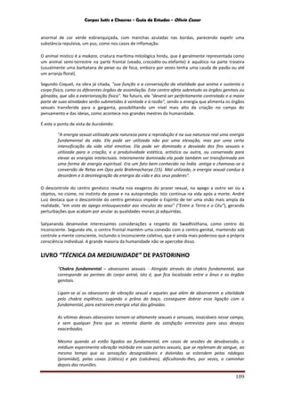 Corpos Sutis e Chacras - Guia de Estudos - Olivio Cezar
109
anormal de cor verde esbranquiçada, com manchas azuladas nas bordas, parecendo expelir uma
substância repulsiva, um pus, como nos casos de inflamação.
O animal místico é a makara, criatura marítima mitológica hindu, que é geralmente representada como
um animal semi-terrestre na parte frontal (veado, crocodilo ou elefante) e aquático na parte traseira
(usualmente uma barbatana de peixe ou de foca, embora por vezes tenha uma cauda de pavão ou até
um arranjo floral).
Segundo Coquet, na obra já citada, "sua função o a conversação da vitalidade que anima e sustenta o
corpo físico, como os diferentes órgãos de assimilação. Este centro afeta sobretudo os órgãos genitais ou
gônadas, que são a exteriorização física". No futuro, ele "deverá ser perfeitamente controlado e a maior
parte de suas atividades serão submetidas à vontade e à razão", sendo a energia que alimenta os órgãos
sexuais transferida para a garganta, possibilitando um nível mais alto de criação no campo do
pensamento e das ideias, como acontece nos grandes mestres da humanidade.
É este o ponto de vista de Aurobindo:
"A energia sexual utilizada pela natureza para a reprodução é na sua natureza real uma energia
fundamental da vida. Ela pode ser utilizada não por uma elevação, mas por uma certa
intensificação da vida vital emotiva. Ela pode ser dominada e desviada dos fins sexuais e
utilizada para a criação, e a produtividade estética, artística ou outra, ou conservada para
elevar as energias intelectuais. Inteiramente dominada ela pode também ser transformada em
uma forma de energia espiritual. Era um fato bem conhecido na Índia antiga e chamava-se a
conversão de Retas em Ojas pelo Brahmacharya (15). Mal utilizada, a energia sexual conduz à
desordem e à desintegração da energia da vida e dos seus poderes".
O descontrole do centro genésico resulta nos exageros do prazer sexual, no apego a outro ser ou a
objetos, no ciúme, no instinto de posse e na autoproteção. Isto continua na vida após a morte. André
Luiz destaca que o descontrole do centro genésico impede o Espírito de ter uma visão mais ampla da
realidade, "em vista do apego enlouquecedor aos vínculos do sexo" ("Entre a Terra e o Céu"), gerando
perturbações que acabam por anular as qualidades morais já adquiridas.
Satyananda desenvolve interessantes considerações a respeito do Swadhisthana, como centro do
inconsciente. Segundo ele, o centro frontal mantém uma conexão com o centro genital, mantendo sob
controle a mente consciente, incluindo o inconsciente coletivo, que é ainda mais poderoso que a própria
consciência individual. A grande maioria da humanidade não se apercebe disso.
LIVRO “TÉCNICA DA MEDIUNIDADE” DE PASTORINHO
“Chakra fundamental – obsessores sexuais - Atingido através do chakra fundamental, que
corresponde ao períneo do corpo astral, isto é, que fica localizado entre o ânus e os órgãos
genitais.
Ligam-se aí os obsessores de vibração sexual e aqueles que além de absorverem a vitalidade
pelo chakra esplênico, sugando o prâna do baço, conseguem dobrar essa ligação com o
fundamental, para extraírem energia vital das gônadas.
As vítimas desses obsessores tornam-se altamente sexuais e sensuais, insaciáveis nesse campo,
e sem qualquer freio que as retenha diante da satisfação entrevista para seus desejos
exacerbados.
Mesmo quando só estão ligados ao fundamental, em casos de sessões de desobsessão, o
médium experimenta vibração mórbida em suas partes sexuais, que se replenam de sangue, ao
mesmo tempo que as sensações desagradáveis e doloridas se estendem pelas nádegas
(piramidal), pelas coxas (ciático) e pés (calcâneo), dificultando-lhes, por vezes, o caminhar
depois das reuniões.
 