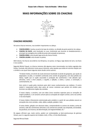 Corpos Sutis e Chacras - Guia de Estudos - Olivio Cezar
111
MAIS INFORMAÇÕES SOBRE OS CHACRAS
CHACRAS MENORES
Há outros chacras menores, mas também importantes na cabeça:
 CHACRA BINDU: localiza-se perto do topo do cérebro, na direção da parte posterior da cabeça.
 CHACRA DA NUCA: está localizado na nuca, lembrando que durante os desdobramentos a
principal raiz energética do cordão de prata está anexada na paranuca.
 CHACRA SOMA: está situado logo acima do chacra frontal.
 CHACRA LALANA: está situado no palato.
Além desses, há chacras secundários nas têmporas, no queixo, na língua, logo abaixo do nariz, nas faces
e nos ouvidos.
Segundo Michel Coquet, os chacras menores são algumas vezes mencionados nos textos sagrados dos
hindus. Contudo, eles oferecem muito pouco interesse, salvo aqueles que estão em estreita relação com
o cérebro e aos quais fazem algumas vezes alusão certos autores:
"O lalanâ chakra, em frente da úvula (estrutura localizada no fundo da garganta, que ajuda na
deglutição e na fala, e é também conhecida como sininho da garganta), com doze pétalas (ou
lobos), região que se supõe associadas à produção dos sentimentos e das afeições ego-
altruístas, como o amor próprio, o orgulho, a afeição, a cólera, o pesar, a veneração, o
contentamento, etc.
Este centro é usado pelos mentores para abrir novos conhecimentos aos médiuns. O centro
Lalanâ é responsável pelos doze pares de nervos cranianos que partem do cérebro para
terminar-nos diferentes órgãos dos sentidos.
O mana chakra, o sensório, com seis lobos (cinco sensórios especiais para as sensações de
origem periférica, e um sensório comum para as sensações de origem central, como nos sonhos
e nas alucinações.
O mana chakra é fisicamente exteriorizado pelo cerebelo e a partir de suas pétalas nascem as
sensações dos cinco sentidos: visão, olfato, audição, paladar e tato.
O soma chakra, gânglio com dezesseis lobos, compreendendo os centros do cérebro, acima do
sensório; sede dos sentimentos altruístas e do controle da vontade, da compaixão, da bondade,
da paciência, da renúncia, da determinação, da magnanimidade, etc."
Os yogues afirmam que, neste centro, podem ser contempladas as bem-aventuranças do glorioso
Ishvara, que é o segundo aspecto da trindade cristã, o Filho, o Cristo Manifestado.
Segundo Mircea Eliade:
 