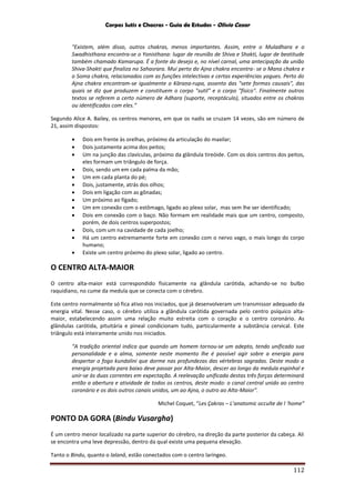 Corpos Sutis e Chacras - Guia de Estudos - Olivio Cezar
112
"Existem, além disso, outros chakras, menos importantes. Assim, entre o Muladhara e o
Swadhisthana encontra-se o Yonisthana: lugar de reunião de Shiva e Shakti, lugar de beatitude
também chamado Kamarupa. É a fonte do desejo e, no nível carnal, uma antecipação da união
Shiva-Shakti que finaliza no Sahasrara. Mui perto do Ajna chakra encontra- se o Mana chakra e
o Soma chakra, relacionados com as funções intelectivas e certas experiências yogues. Perto do
Ajna chakra encontram-se igualmente o Kāraṇa-rupa, assento das "sete formas causais", das
quais se diz que produzem e constituem o corpo "sutil" e o corpo "físico". Finalmente outros
textos se referem a certo número de Adhara (suporte, receptáculo), situados entre os chakras
ou identificados com eles.”
Segundo Alice A. Bailey, os centros menores, em que os nadis se cruzam 14 vezes, são em número de
21, assim dispostos:
 Dois em frente às orelhas, próximo da articulação do maxilar;
 Dois justamente acima dos peitos;
 Um na junção das clavículas, próximo da glândula tireóide. Com os dois centros dos peitos,
eles formam um triângulo de força.
 Dois, sendo um em cada palma da mão;
 Um em cada planta do pé;
 Dois, justamente, atrás dos olhos;
 Dois em ligação com as gônadas;
 Um próximo ao fígado;
 Um em conexão com o estômago, ligado ao plexo solar, mas sem lhe ser identificado;
 Dois em conexão com o baço. Não formam em realidade mais que um centro, composto,
porém, de dois centros superpostos;
 Dois, com um na cavidade de cada joelho;
 Há um centro extremamente forte em conexão com o nervo vago, o mais longo do corpo
humano;
 Existe um centro próximo do plexo solar, ligado ao centro.
O CENTRO ALTA-MAIOR
O centro alta-maior está correspondido fisicamente na glândula carótida, achando-se no bulbo
raquidiano, no cume da medula que se conecta com o cérebro.
Este centro normalmente só fica ativo nos iniciados, que já desenvolveram um transmissor adequado da
energia vital. Nesse caso, o cérebro utiliza a glândula carótida governada pelo centro psíquico alta-
maior, estabelecendo assim uma relação muito estreita com o coração e o centro coronário. As
glândulas carótida, pituitária e pineal condicionam tudo, particularmente a substância cervical. Este
triângulo está inteiramente unido nos iniciados.
“A tradição oriental indica que quando um homem tornou-se um adepto, tendo unificado sua
personalidade e a alma, somente neste momento lhe é possível agir sobre a energia para
despertar o fogo kundalini que dorme nas profundezas das vértebras sagradas. Deste modo a
energia projetada para baixo deve passar por Alta-Maior, descer ao longo da medula espinhal e
unir-se às duas correntes em expectação. A reelevação unificada destas três forças determinará
então a abertura e atividade de todos os centros, deste modo: o canal central unido ao centro
coronário e os dois outros canais unidos, um ao Ajna, o outro ao Alta-Maior".
Michel Coquet, “Les Çakras – L’anatomic occulte de l ‘home”
PONTO DA GORA (Bindu Vusargha)
É um centro menor localizado na parte superior do cérebro, na direção da parte posterior da cabeça. Ali
se encontra uma leve depressão, dentro da qual existe uma pequena elevação.
Tanto o Bindu, quanto o lalanâ, estão conectados com o centro laríngeo.
 