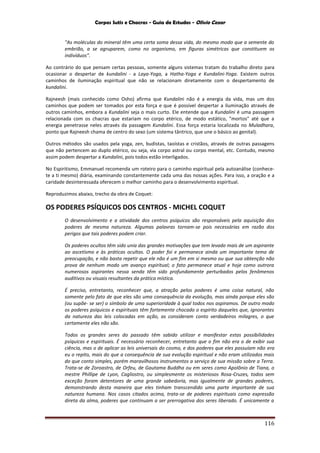 Corpos Sutis e Chacras - Guia de Estudos - Olivio Cezar
116
"As moléculas do mineral têm uma certa soma dessa vida, do mesmo modo que a semente do
embrião, a se agruparem, como no organismo, em figuras simétricas que constituem os
indivíduos”.
Ao contrário do que pensam certas pessoas, somente alguns sistemas tratam do trabalho direto para
ocasionar o despertar de kundalini - a Laya-Yoga, a Hatha-Yoga e Kundalini-Yoga. Existem outros
caminhos de iluminação espiritual que não se relacionam diretamente com o despertamento de
kundalini.
Rajneesh (mais conhecido como Osho) afirma que Kundalini não é a energia da vida, mas um dos
caminhos que podem ser tomados por esta força e que é possível despertar a iluminação através de
outros caminhos, embora a Kundalini seja o mais curto. Ele entende que a Kundalini é uma passagem
relacionada com os chacras que estariam no corpo etérico, de modo estático, "mortos" até que a
energia penetrasse neles através da passagem Kundalini. Essa força estaria localizada no Muladhara,
ponto que Rajneesh chama de centro do sexo (um sistema tântrico, que une o básico ao genital).
Outros métodos são usados pela yoga, zen, budistas, taoístas e cristãos, através de outras passagens
que não pertencem ao duplo etérico, ou seja, via corpo astral ou corpo mental, etc. Contudo, mesmo
assim podem despertar a Kundalini, pois todos estão interligados.
No Espiritismo, Emmanuel recomenda um roteiro para o caminho espiritual pela autoanálise (conhece-
te a ti mesmo) diária, examinando constantemente cada uma das nossas ações. Para isso, a oração e a
caridade desinteressada oferecem o melhor caminho para o desenvolvimento espiritual.
Reproduzimos abaixo, trecho da obra de Coquet:
OS PODERES PSÍQUICOS DOS CENTROS - MICHEL COQUET
O desenvolvimento e a atividade dos centros psíquicos são responsáveis pela aquisição dos
poderes de mesma natureza. Algumas palavras tornam-se pois necessárias em razão dos
perigos que tais poderes podem criar.
Os poderes ocultos têm sido unia das grandes motivações que tem levado mais de um aspirante
ao ascetísmo e às práticas ocultas. O poder foi e permanece ainda um importante tema de
preocupação, e não basta repetir que ele não é um fim em si mesmo ou que sua obtenção não
prova de nenhum modo um avanço espiritual; o fato permanece atual e hoje como outrora
numerosos aspirantes nessa senda têm sido profundamente perturbados pelos fenômenos
auditivos ou visuais resultantes da prática mística.
É preciso, entretanto, reconhecer que, a atração pelos poderes é uma coisa natural, não
somente pelo fato de que eles são uma consequência da evolução, mas ainda porque eles são
(ou supõe- se ser) o símbolo de uma superioridade à qual todos nos aspiramos. De outro modo
os poderes psíquicos e espirituais têm fortemente chocado o espírito daqueles que, ignorantes
da natureza das leis colocadas em ação, as consideram conto verdadeiros milagres, o que
certamente eles não são.
Todos os grandes seres do passado têm sabido utilizar e manifestar estas possibilidades
psíquicas e espirituais. É necessário reconhecer, entretanto que o fim não era o de exibir sua
ciência, mas o de aplicar as leis universais do cosmo, e dos poderes que eles possuíam não era
eu o repito, mais do que a consequência de sua evolução espiritual e não eram utilizados mais
do que conto simples, porém maravilhosos instrumentos a serviço de sua missão sobre a Terra.
Trata-se de Zoroastro, de Orfeu, de Gautama Buddha ou em seres como Apolônio de Tiana, o
mestre Phillipe de Lyon, Cagliostro, ou simplesmente os misteriosos Rosa-Cruzes, todos sem
exceção foram detentores de uma grande sabedoria, mas igualmente de grandes poderes,
demonstrando desta maneira que eles tinham transcendido uma parte importante de sua
natureza humana. Nos casos citados acima, trata-se de poderes espirituais como expressão
direta da alma, poderes que continuam a ser prerrogativa dos seres liberado. É unicamente a
 