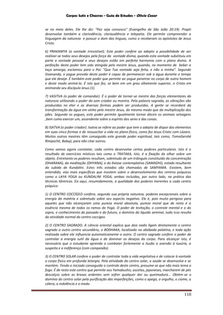 Corpos Sutis e Chacras - Guia de Estudos - Olivio Cezar
118
se no meio deles. Ele lhe diz: "Paz seja convosco" (Evangelho de São João 20:19). Prapti
desenvolve também a clarividência, clariaudiência e telepatia. Ele permite compreender a
linguagem da natureza e possuir o dom das línguas, como o receberam os apóstolos de Jesus
Cristo.
6) PRAKAMYA (a vontade irresistível). Este poder confere ao adepto a possibilidade de ver
realizar-se todos seus desejos pela força da vontade divina, quando esta vontade substituiu em
parte a vontade pessoal e seus desejos estão em perfeita harmonia com o plano divino. A
perfeição deste poder tem sido atingida pelo mestre Jesus, quando, no momento de beber a
taça amarga, exclamou para o Pai: "Que Tua vontade seja feita, e não a minha". Segundo
Sivananda, o yogue provido deste poder é capaz de permanecer sob a água durante o tempo
que ele deseje. É também este poder que permite ao yogue penetrar no corpo de outro homem
e deste modo animá-lo. É isto que fez, se bem em um grau altamente superior, o Cristo em
animando seu discípulo Jesus (1).
7) VASITVA (o poder de comandar). É o poder de tornar-se mestre das forças elementares da
natureza utilizando o poder do som criador ou mantra. Pela palavra sagrada, as vibrações são
produzidas no éter e as diversas formas podem ser produzidas. A gente se recordará da
transformação da água em vinho pelo mestre Jesus, do mesmo modo que da multiplicação dos
pães. Segundo os yogues, este poder permite igualmente tornar dóceis os animais selvagens
,bem como exercer um, ascendente sobre o espírito dos seres e das coisas.
8) ISATVA (o poder criador). Isatva se refere ao poder que tem o adepto de dispor dos elementos
em suas cinco formas e de ressuscitar a vida no plano físico, como fez Jesus Cristo com Lázaro.
Muitos outros mestres têm conseguido este grande poder espiritual, tais como, TomoGershè
Rimpoché, Babaji, para não citar outros.
Como vamos agora constatar, cada centro desenvolve certos poderes particulares. Isto é o
resultado de exercícios místicos tais como o TRATAKA, Isto, é a fixação do olhar sobre um
objeto. Entretanto os poderes resultam, sobretudo de um triângulo constituído da concentração
(DHARANA), da meditação (DHYANA), e do êxtase contemplativo (SAMADHI), estado resultante
da subida de Kundalini. Estes três estados são chamados de SAMYAMA. Existem, bem
entendido, vias mais específicas que insistem sobre o desenvolvimento dos centros psíquicos
como o LAYA YOGA ou KUNDALINI YOGA; ambas incluídas, por outro lado, na prática das
técnicas tântricas. Eis aqui, resumidamente, a qualidade dos poderes inerentes a cada centro
psíquico:
1) O CENTRO COCCÍGEO confere, segundo sua própria natureza, poderes excepcionais sobre a
energia da matéria e sobretudo sobre seu aspecto negativo. Ele é, pois muito perigoso para
aqueles que não alcançaram uma pureza moral absoluta, pureza moral que de resto é a
essência mesma de todos os ramos do Yoga. O poder de levitação, o controle mental e o do
sopro, o conhecimento do passado e do futuro, o domínio do líquido seminal, tudo isso resulta
da atividade normal do centro coccígeo.
2) O CENTRO SAGRADO. A ciência oriental explica que dois nadis ligam diretamente o centro
sagrado a outro centro secundário, o BODHAKA, localizado na abóbada palatina, e toda ação
realizada sobre ele influencia automaticamente o outro. O centro sagrado confere o poder de
controlar a energia sutil da água e de dominar os desejos do corpo. Para alcançar isto, é
necessário que o estudante aprenda a combater fortemente a ilusão a aversão à luxúria, a
suspeita e a indiferença (com compaixão).
3) O CENTRO SOLAR confere o poder de controlar toda a vida vegetativa e de colocar à vontade
o corpo físico em profunda letargia. Pela atividade do centro solar, a saúde se desenvolve e se
mantém. Tendo o iniciado conseguido o controle deste centro, presume-se que não mais tema o
fogo. É de resto este centro que permite aos Yamabushis, ascetas, japoneses, marcharem de pés
descalços sobre as brasas ardentes sem sofrer qualquer dor ou queimadura... Obtém-se o
domínio do centro solar pela purificação das imperfeições, como o apego, o orgulho, o ciúme, a
cólera, a indolência e o medo.
 