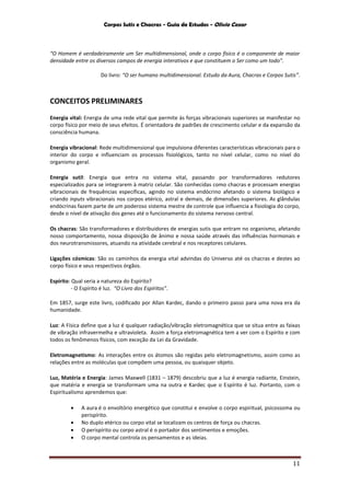 Corpos Sutis e Chacras - Guia de Estudos - Olivio Cezar
11
“O Homem é verdadeiramente um Ser multidimensional, onde o corpo físico é o componente de maior
densidade entre os diversos campos de energia interativos e que constituem o Ser como um todo”.
Do livro: “O ser humano multidimensional. Estudo da Aura, Chacras e Corpos Sutis”.
CONCEITOS PRELIMINARES
Energia vital: Energia de uma rede vital que permite às forças vibracionais superiores se manifestar no
corpo físico por meio de seus efeitos. É orientadora de padrões de crescimento celular e da expansão da
consciência humana.
Energia vibracional: Rede multidimensional que impulsiona diferentes características vibracionais para o
interior do corpo e influenciam os processos fisiológicos, tanto no nível celular, como no nível do
organismo geral.
Energia sutil: Energia que entra no sistema vital, passando por transformadores redutores
especializados para se integrarem à matriz celular. São conhecidas como chacras e processam energias
vibracionais de frequências específicas, agindo no sistema endócrino afetando o sistema biológico e
criando inputs vibracionais nos corpos etérico, astral e demais, de dimensões superiores. As glândulas
endócrinas fazem parte de um poderoso sistema mestre de controle que influencia a fisiologia do corpo,
desde o nível de ativação dos genes até o funcionamento do sistema nervoso central.
Os chacras: São transformadores e distribuidores de energias sutis que entram no organismo, afetando
nosso comportamento, nossa disposição de ânimo e nossa saúde através das influências hormonais e
dos neurotransmissores, atuando na atividade cerebral e nos receptores celulares.
Ligações cósmicas: São os caminhos da energia vital advindas do Universo até os chacras e destes ao
corpo físico e seus respectivos órgãos.
Espírito: Qual seria a natureza do Espírito?
- O Espírito é luz. “O Livro dos Espíritos”.
Em 1857, surge este livro, codificado por Allan Kardec, dando o primeiro passo para uma nova era da
humanidade.
Luz: A Física define que a luz é qualquer radiação/vibração eletromagnética que se situa entre as faixas
de vibração infravermelha e ultravioleta. Assim a força eletromagnética tem a ver com o Espírito e com
todos os fenômenos físicos, com exceção da Lei da Gravidade.
Eletromagnetismo: As interações entre os átomos são regidas pelo eletromagnetismo, assim como as
relações entre as moléculas que compõem uma pessoa, ou quaisquer objeto.
Luz, Matéria e Energia: James Maxwell (1831 – 1879) descobriu que a luz é energia radiante, Einstein,
que matéria e energia se transformam uma na outra e Kardec que o Espírito é luz. Portanto, com o
Espiritualismo aprendemos que:
 A aura é o envoltório energético que constitui e envolve o corpo espiritual, psicossoma ou
perispírito.
 No duplo etérico ou corpo vital se localizam os centros de força ou chacras.
 O perispírito ou corpo astral é o portador dos sentimentos e emoções.
 O corpo mental controla os pensamentos e as ideias.
 