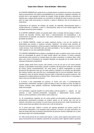 Corpos Sutis e Chacras - Guia de Estudos - Olivio Cezar
119
4) O CENTRO CARDÍACO dá o poder de ler o coração aberto no espírito dos outros e de conhecer
todos os pensamentos. Ele confere a possibilidade de ver seus desejos e rogativas realizados. Ele
permite ouvir o som sagrado no interior do coração. O fato de poder controlar o elemento ar
significa que o adepto pode projetar sua consciência na direção de todas as partes do mundo,
para um lugar onde uma pessoa se encontra, e operar à distância, sem ter de deslocar seu
corpo físico.
Purificando-se do egoísmo, da vaidade, da cupidez, da indecisão, desenvolvendo depois o
sentido fraternal, a caridade, o amor e o discernimento, obter-se-á sem dúvida alguma uma
atividade normal do centro cardíaco.
5) O CENTRO LARÍNGEO confere um grande poder sobre a energia vital do espaço e sobre o
controle da transição. Permite, além disso, o desenvolvimento da clariaudiência, e do
conhecimento do passado, do presente e do futuro. Desenvolve a memória psíquica e dá a
faculdade da profecia.
6) O CENTRO FRONTAL, confere um poder espiritual imenso, o de ser um membro da
fraternidade dou homens e mulheres tornados "perfeitos". Ele destrói todo elemento de
natureza cármica (negativa) e atribui ao yogue a totalidade dos oito poderes maiores e os trinta
o dois menores. É por intermédio dele que serão percebidos a "luz na cabeça", assim como o
"OM" sagrado em sua mais esplêndida realidade.
7) O CENTRO CORONÁRIO dá ao adepto a totalidade de todos os poderes assim como o de não
mais ter necessidade de operar no triplo mundo inferior dos homens. O centro coronário
normalmente ativo permite ao iniciado deixar em plana consciência o invólucro físico. Além
disso, este centro é frontispício da completa liberação, da aquisição de um poder divino de
natureza intraduzível e inexprimível.
Convém, depois deste breve resumo, não cometer o erro de crer que só um centro permite
alcançar as faculdades enumeradas, quando os poderes não funcionam senão por intermédio
de muitos centros simultaneamente. Por outra parte, os efeitos engendrados no mundo
fenomenal não ofereciam mais que um valor relativo e limitado se se acredita nas afirmações
dos maiores mestres cujo único fim era a reintegração final no seio da divindade. Assim, por
conseguinte, antes de prestar atenção excessiva sobre a obtenção dos poderes psíquicos, não
esqueçamos as sábias palavras do Senhor Cristo: "Buscai antes o reino de Deus e a sua justiça e
tudo o mais vos será dado de acréscimo".
9. O carma é uma propriedade do universo, se iniciou com este, é a combinação dos
pensamentos, sentimentos, energias e ações do todos os seres, de todos os reinos, de todos os
tempos, recantos, orbes, galáxias, multiversos, multidensidades e faz parte da evolução de
todos sem exceção;
10. É permitido e sugerido interferir no carma alheio a fim de ajudá-lo a superar, já que
estamos, a todo momento envolvendo, interagindo e influenciando nossos carmas.
Quita-se carma auxiliando o carma alheio, somos todos Um;
11. As consequências negativas de um carma podem ser atenuadas ou desaceleradas pelos
pensamentos, sentimentos e energias do próprio sujeito ou de outrem que com ele se
importa, esta última com ressalvas. Se certa causa criou tal carma ruim, então é permitido criar
outras causas boas que afetem este carma ruim, a fim de atenuá-lo;
12. O carma para agir, retificar e ensinar aos agentes geradores do mesmo, precisa de
instrumentos adequados a sua complexa ação, portanto, é comum e às vezes necessário, um
lapso de tempo para que as variáveis intervenientes do processo cármico retificador em si, para
que possam agir com a devida perfeição;
13. Todo carma precisa de um cenário para operar, e neste, vários agentes para agirem como
peças inconscientes de um tabuleiro onisciente de uma força maior. Agentes sadios e positivos
 