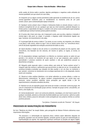Corpos Sutis e Chacras - Guia de Estudos - Olivio Cezar
120
serão usados de forma sadia e positiva. Agentes patológicos e negativos serão utilizados da
mesma qualidade com que atuam em suas vidas;
14. Enquanto um ou alguns carmas prioritários estão operando na existência de um ser, outros
carmas aguardam incólumes para se manifestarem no momento certo de um justo
cenário futuro para contextualização espaço-temporal;
15. Qualquer carma sempre atua e integra o holossoma (todos os veículos densos e sutis e o
invólucro energético) de um ser, qualquer que seja seu nível evolutivo, podendo bloquear ou
limitar partes e capacidades de alguns e ampliar a de outros numa combinação supercomplexa
e sofisticada que nenhum humano jamais poderá conceber;
16. O carma não é bom nem mau, ele é impessoal e justo, pois seu foco, objetivo e intenção é
ensinar algo e não punir ou vingar. A punição e vingança estão intimamente ligados aos
egos humanos do ressentimento e da culpa;
17. A principal lição do carma a todos é: "eu existo, eu sou o carma, me respeitem, me utilizem
a seu favor e não contra, olhem eu aqui"! Isto se chama cosmo ética" ou "consciência ética",
uma lei de fundo reguladora da evolução consciencial de todos os seres;
18. Quem fiscaliza e impõe as leis do carma é a consciência do próprio ser (Eu superior, Self,
Consciência, etc) baseada nas leis naturais, ele mesmo se aplica, se regula, se ensina, se
absolve;
19. Os amparadores (amigos espirituais) e os Mestres ou mentores apenas se valem do que
permite a lei cármica no momento em que opera no ser que amparam, para auxiliar o
aprendizado e processo evolutivo de quem auxiliam e não por preferência pessoal ou
favoritismos corruptos;
20. Ninguém pode especular sobre o carma alheio, pois atrás de “serras existem serras” e
ninguém sabe dos motivos e sofrimentos que percorreram as vidas de um ser. As exceções são
sensitivos iniciados e evoluídos que desejam de fato auxiliar o ser em foco no momento e
que possam comunicar-se claramente com os amigos espirituais de si e do amparado, mesmo
assim com ressalvas;
21. Devem-se evitar análises fatalistas e de tentar adivinhar os carmas alheios, e evitar os
determinismos matemáticos. Se alguns recebem compulsoriamente um carma duro que
merecem, outros escolhem enfrentar duras provações por opção lúcida a fim de
experimentarem a disciplina elevadora da alma;
22. Nenhum ser de um específico grupo está isento de receber o merecido carma do grupo. Há
uma lei compulsória de distribuição grupo-cármica. Exemplo de grupo-carma: uma família, um
bairro, uma nação, etc;
23. Carma fundamental - este é um carma do ambiente, mesológico, em nível macro social. Em
qualquer sociedade, planeta ou dimensão (multidensidade) que você encarnar, sofrerá as ações
deste meio, embora, possa ter atenuado e estar protegido por seus próprios méritos ou carmas
positivos pessoais.
"Les Çakras: L”anatomic occulte de 1"homme" - M. Coquet.
PROCESSOS DE MANUTENÇÃO DO PERISPÍRITO
Do livro “Medicina da Alma” de Joseph Gleber, pela psicografia de Robson Pinheiro obtivemos essas
importantes informações:
“Os processos e a alimentação do organismo físico, embora sejam diferentes daqueles do
perispírito, guardam com ele estreitas ligações, variando quanto ao grau de materialização ou
espiritualização do espírito. No organismo espiritual continuam as funções de alguns órgãos
 