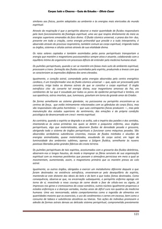 Corpos Sutis e Chacras - Guia de Estudos - Olivio Cezar
121
similares aos físicos, porém adaptados ao ambiente e às energias mais eterizadas do mundo
espiritual.
Através da respiração é que o perispírito absorve a maior quantidade de fluidos responsáveis
pelo bom funcionamento da fisiologia espiritual, uma vez que respira diretamente do meio as
energias superiores emanadas do foco divino. O fluido cósmico universal, o prana dos hin- dus,
presente em toda a criação, como energia primordial que preside e a tudo interpenetra, é
absorvido através do processo respiratório, também comum ao corpo espiritual, irrigando todos
os órgãos, sistemas e células astrais através de sua vitalidade divina.
Os raios solares captados e também assimilados pelos poros perispirituais transportam a
energia que mantém o magnetismo psicossomático sempre ativo e atuante, colaborando com o
equilíbrio íntimo do organismo em processos difíceis de entender pela medicina humana atual.
Os pulmões perispirituais, quando o ser se mantém em faixas mais sutis de ambiente espiritual,
processam a trans- formação dos fluidos assimilados pelo espírito, produzindo a leveza com que
se caracterizam as expressões diáfanas dos seres elevados.
Igualmente, o coração astral, comandado pelas energias absorvidas pelo centro energético
cardíaco, é um transformador vivo do fluido cósmico universal — que, após ser processado pelo
coronário, irriga todos os átomos astrais de que se constitui o corpo espiritual. O órgão
extrafísico cita- do converte tal energia divina, esse magnetismo amoroso do Pai, em
cambiantes de luz que é exsudada por todos os poros da epiderme perispiritual e lembra, em
sua aparência, astros imortais, que, luminosos, gravitam em torno do grande amor do Criador.
De forma semelhante ao sistema glandular, no psicossoma ou perispírito encontram-se os
centros de força, que estão intimamente relacionados com as glândulas do corpo físico, mas
são responsáveis não pelos hormônios — que suas contrapartes físicas produzem —, mas pela
manutenção dos estados superiores do sentimento, das emoções e da própria condição
psicológica do desencarnado em cresci- mento espiritual.
Ao contrário, quando o espírito se degrada e se avilta, sob o império das paixões e dos sentidos,
imantando-se às zonas primárias nas quais se detém o psiquismo enfermo, seus órgãos
perispirituais, algo que materializados, absorvem fluidos de densidade pesada e grosseira,
obrigando todo o sistema de órgãos perispirituais a funcionar como máquinas pesadas. São
absorvidas verdadeiras substâncias cinzentas, massas de fluidos mórbidos e aluviões de
energias animalizadas, quase materializadas, exsudando do corpo astral, em lugar da
luminosidade dos ambientes sublimes, apenas a fuligem fluídica, semelhante às nuvens
pastosas liberadas pelas grandes fábricas da crosta terrena.
Os pulmões perispirituais de tais espíritos, acostumados com a grosseria dos fluidos deletérios,
absorvem-nos a longos haustos, de modo a impregnar as fibras sensíveis de sua organização
espiritual com os miasmas pestilentos que povoam a atmosfera perniciosa em meio a qual se
movimentam, aumentando, assim, o magnetismo primário que os mantém presos ao solo
astral.
Igualmente, os outros órgãos, obrigados a exercer um metabolismo diferente daquele a que
foram destinados na existência extrafísica, envenenam-se pelo desequilíbrio do espírito,
mantendo-se este distante dos ideais do belo e do bem a que todos fomos destinados. Como
consequência, observa-se que, na encarnação subsequente, o perispírito enfermo agrega em
torno de si, revestindo a nova couraça de carne desde a fase de célula-ovo ou zigoto, já
impressos nos genes e cromossomos do corpo somático, outros núcleos igualmente propensos a
estados enfermiços e a doenças variadas, muitas vezes de difícil cura nos quadros da medicina
humana. Uma vez reencarnado, adota comportamentos como a ingestão de alimentos em
quantidades maiores que as essenciais, o uso de condimentos e carnes em excesso, bem como o
consumo de tabaco e substâncias alcoólicas ou tóxicas. Tais ações do indivíduo promovem a
adesão de formas astrais densas ao delicado sistema perispiritual, comprometido previamente
 