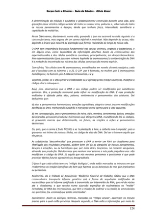 Corpos Sutis e Chacras - Guia de Estudos - Olivio Cezar
124
A determinação do módulo é paulatina e gradativamente construída durante uma vida, pela
gravação nesse cérebro-relógio celular de todos os nossos atos, palavras e, sobretudo de todos
os nossos pensamentos e desejos, desde que tenham força, intensidade, constância e
capacidade de moldá-las.
Nesse DNA vamos, diariamente, numa vida, gravando o que nos ocorrerá na vida seguinte: é a
construção lenta, mas segura, de um carma infalível e inevitável. Não depende do acaso, não:
depende a árvore que nascerá da plantação que formos realizando ao longo de nossa vida.
O DNA tem importância biológica fundamental nas células animais, vegetais e bacterianas, e
em alguns vírus, como depositário da informação genética. Assim os cromossomos dos
espermatozoides e das células somáticas consistem, principalmente, em desoxirribonucleicas.
Nos espermatozoides (que possuem número haploide de cromossomos) a concentração do DNA
é a metade do encontrado nos núcleos das células somáticas da mesma espécie..
Com efeito, “As células tem 46 cromossomos, enrodilhados em novelo ultramicroscópico; cada
par é rotulado com os números 1 a 22. O 23º par é formado, na mulher, por 2 cromossomos
homólogos x; no homem, por 2 héterocromossomos, x e y.
Vejamos, ainda: Se o DNA perde a estabilidade ou é afetado pelas reações químicas, modifica o
código vital e enlouquece.
Aqui, pois, observamos que o DNA e seu código podem ser modificados por substâncias
químicas. Ora, a produção hormonal pode influir na modificação do DNA. E essa produção
endócrina é afetada pelos atos, palavra, sentimentos e pensamentos das criaturas. Daí
deduzimos que:
a) atos e pensamentos harmoniosos, emoções agradáveis, alegria e amor, trazem modificações
benéficas ao DNA, melhorando o padrão e marcando ótimo carma para a vida seguinte;
b) em contraposição, atos e pensamentos de raiva, ódio, mentira, sentimentos baixos, emoções
desregradas, provocam produções hormonais que atingem o DNA, mundificando-lhe os códigos,
aí gravando marcas que determinarão, no futuro, as reações a ações e pensamentos
destrutivos.
Eis, pois, que o carma é fruto NOSSO, e se ‘a plantação é livre, a colheita nos é imposta’, pois a
gravamos no íntimo de nossas células, no código de vida do DNA. Daí ser o homem aquilo que
ele pensa.
As substâncias ‘desconhecidas’ que provocam o DNA a enviar um RNA ao citoplasma para
efetivação dos resultados previstos, podem bem ser ou as vibrações de nossos pensamentos,
desejos e emoções, ou os hormônios que, por meio deles, lançamos, na corrente sanguínea,
ativando sua produção. Daí dizermos que nenhum mal externo a nós pode prejudicar-nos: não
modificam o código do DNA. Só aquilo que nós mesmos pensamos e praticamos é que pode
provocar efeitos futuros agradáveis ou desagradáveis.
O fato é que cada célula tem seu ‘relógio biológico’, onde estão marcados os minutos em que
receberemos as reações benéficas do bem que fizemos ou as dolorosas do mal que praticamos
ou pensamos.
Realmente, diz o Tratado de Bioquímica: ‘Moderna hipótese de trabalho estatui que o DNA
cromossômico transporta informe genético sob a forma de sequências codificadas de
nucleotídeos que tal informe codificado é transmitido por intermédio do RNA, que vai do núcleo
até o citoplasma, o que resulta numa sucessão especifica de nucleotídeos no “molde”
(template) de RNA dos microssomos, que têm a missão de ordenar a sucessão de aminoácidos
nas proteínas (ex. enzimas) que estão sintetizadas’.
Exatamente. Assim as doenças cármicas, marcadas no ‘relógio celular’, aparecem no minuto
preciso para o qual estão previstas. Naquele segundo, o DNA solta a informação, por meio do
 