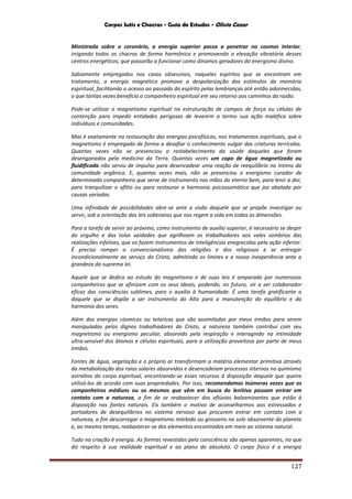 Corpos Sutis e Chacras - Guia de Estudos - Olivio Cezar
127
Ministrada sobre o coronário, a energia superior passa a penetrar no cosmos interior,
irrigando todos os chacras de forma harmônica e promovendo a elevação vibratória desses
centros energéticos, que passarão a funcionar como dínamos geradores do energismo divino.
Sabiamente empregados nos casos obsessivos, naqueles espíritos que se encontram em
tratamento, a energia magnética promove a despolarização dos estímulos da memória
espiritual, facilitando o acesso ao passado do espírito pelas lembranças até então adormecidas,
o que tantas vezes beneficia o companheiro espiritual em seu retorno aos caminhos da razão.
Pode-se utilizar o magnetismo espiritual na estruturação de campos de força ou células de
contenção para impedir entidades perigosas de levarem a termo sua ação maléfica sobre
indivíduos e comunidades.
Mas é exatamente na restauração das energias psicofísicas, nos tratamentos espirituais, que o
magnetismo é empregado de forma a desafiar o conhecimento vulgar das criaturas terrícolas.
Quantas vezes não se presenciou o restabelecimento da saúde daqueles que foram
desenganados pela medicina da Terra. Quantas vezes um copo de água magnetizada ou
fluidificada não serviu de impulso para desencadear uma reação de reequilíbrio no íntimo da
comunidade orgânica. E, quantas vezes mais, não se presenciou o energismo curador de
determinado companheiro que serve de instrumento nas mãos do eterno bem, para lenir a dor,
para tranquilizar o aflito ou para restaurar a harmonia psicossomática que jaz abalada por
causas variadas.
Uma infinidade de possibilidades abre-se ante a visão daquele que se propõe investigar ou
servir, sob a orientação das leis soberanas que nos regem a vida em todas as dimensões.
Para a tarefa de servir ao próximo, como instrumento de auxílio superior, é necessário se despir
do orgulho e das tolas vaidades que agrilhoam os trabalhadores aos vales sombrios das
realizações infelizes, que os fazem instrumentos de inteligências enegrecidas pela ação inferior.
É preciso romper o convencionalismo das religiões e dos religiosos e se entregar
incondicionalmente ao serviço do Cristo, admitindo os limites e a nossa inexperiência ante a
grandeza da suprema lei.
Aquele que se dedica ao estudo do magnetismo e de suas leis é amparado por numerosos
companheiros que se afinizam com os seus ideais, podendo, no futuro, vir a ser colaborador
eficaz das consciências sublimes, para o auxílio à humanidade. É uma tarefa gratificante a
daquele que se dispõe a ser instrumento do Alto para a manutenção do equilíbrio e da
harmonia dos seres.
Além das energias cósmicas ou telúricas que são assimiladas por meus irmãos para serem
manipuladas pelos dignos trabalhadores do Cristo, a natureza também contribui com seu
magnetismo ou energismo peculiar, absorvido pela respiração e interagindo na intimidade
ultra-sensível dos átomos e células espirituais, para a utilização proveitosa por parte de meus
irmãos.
Fontes de água, vegetação e o próprio ar transformam a matéria elementar primitiva através
da metabolização dos raios solares absorvidos e desencadeiam processos internos no quimismo
astralino do corpo espiritual, encontrando-se esses recursos à disposição daquele que queira
utilizá-los de acordo com suas propriedades. Por isso, recomendamos inúmeras vezes que os
companheiros médiuns ou os mesmos que vêm em busca do lenitivo possam entrar em
contato com a natureza, a fim de se reabastecer dos eflúvios balsamizantes que estão à
disposição nas fontes naturais. Eis também o motivo de aconselharmos aos estressados e
portadores de desequilíbrios no sistema nervoso que procurem entrar em contato com a
natureza, a fim descarregar o magnetismo mórbido ou grosseiro no solo absorvente do planeta
e, ao mesmo tempo, reabastecer-se dos elementos encontrados em meio ao sistema natural.
Tudo na criação é energia. As formas revestidas pela consciência são apenas aparentes, no que
diz respeito à sua realidade espiritual e ao plano do absoluto. O corpo físico é a energia
 