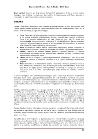 Corpos Sutis e Chacras - Guia de Estudos - Olivio Cezar
12
Corpo Espiritual: É o corpo que dirige o nosso “Eu Superior”, ligado ao lado direito do cérebro, local da
linguagem mais simbólica e metafórica e dos registros de vidas passada, onde ficam gravadas as
recordações de experiências vividas, positivas e negativas .
O PRANA
Energia é uma palavra derivada do grego "energes" e significa atividade. Na Índia, seu sinônimo seria
“prana”, palavra derivada do sânscrito, significando respirar, viver. Na China é conhecida como "chi". A
filosofia hindu classifica as energias em cinco tipos:
 Prana: É a energia vital universal que permeia o cosmos, absorvida pelos seres vivos através do
ar e é enviada para todas as células através do chacra coronário para o sistema circulatório.
Prana é um conceito da Ayurveda e da Yoga, vindas por uma rede de canais sutis
chamados nadis. Temos em nosso ser em torno de 72 mil nadis diferentes. O prana penetra no
corpo sutil pelo chacra da coroa, situado no alto da cabeça e pela inspiração do ar passando
pelas narinas. Ele é o principal tipo de energia cósmica.
 Vyana: Localiza-se no coração. Age no corpo inteiro governando o sistema circulatório, as
articulações e os músculos. É captado do ar inspirado nos pulmões e da energia dos alimentos.
 Samaná: Localiza-se no intestino delgado, governa o aparelho digestivo e é captado
principalmente pela energia vital dos alimentos vivos (sementes, frutas etc.), absorvidos pela
digestão e pelo metabolismo celular.
 Udhana: Localiza-se na região da garganta e governa a fala, o teor da voz, a força vital, a força
de vontade, o esforço, a memória e a exalação do ar. É captado pela energia do chacra da
garganta.
 Apana: Concentra-se no baixo ventre, governa a evacuação e a micção, a potência sexual, o
fluxo menstrual e o processo de parto. É captado pelo chacra localizado na base da coluna e
pelo chacra dos órgãos genitais (chacra prostático ou uterino). É a energia que elimina os
resíduos de tudo o que não é aproveitado pelo corpo através dos pulmões e sistemas
excretores.
O processo energético entra pelo chacra coronário para todo o corpo, vindo do cosmos, mas também
entra pelo chacra básico e pelos plantochacras (planta dos pés), trazendo a energia da Terra, assim
como, pela respiração traz o prana que é processado pelo sistema cardiorrespiratório (chacra cardíaco e
laríngeo) e enviada para a corrente sanguínea que transporta a energia para todas as células do corpo,
sendo exaladas pelos poros e formando um envoltório energético em torno do corpo, que chamamos de
aura.
Na China, os taoístas acreditam que a energia espiritual, ou chi, flui por toda a Natureza, através do
modo Yin, que a armazena e o modo Yang, que a libera. O equilíbrio adequado entre a força de
armazenamento “negativa” de Yin e a força de liberação “positiva” de Yang garante que uma energia
saudável flua através de tudo, desde um órgão do corpo humano até a neve no topo de uma montanha.
Para eles, a energia da Natureza não se move em uma sequência de causa e efeito (como entendida na
ciência moderna), nem existe à parte da energia espiritual. Pelo contrário, toda energia é
simultaneamente natural e espiritual e flui em um padrão circular modulado pela interação entre o Yin e
o Yang.
Nessa civilização milenar, o sistema de meridianos, equivalente aos nadis da Índia, seria o molde original
da ramificação das células nervosas, em sua parte etérica, composto de uma delicada rede de
filamentos, estruturados no duplo etérico, atuando como um sistema de abastecimento de vitalidade
para o corpo físico.
Na codificação da Doutrina Espírita os Espíritos adotaram a palavra ‘fluido’ para definir a energia do
Universo, pois na época de Kardec o termo ‘energia’ era desconhecido. O Fluido Cósmico Universal foi o
nome dado pelos Espíritos ao fluido elementar imponderável que serve como intermediário entre o
Espírito e a matéria, possibilitando a adesão das partículas de matéria. Apresenta inúmeras
 
