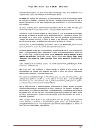 Corpos Sutis e Chacras - Guia de Estudos - Olivio Cezar
129
Por esse motivo os passes são dados com as mãos abertas (o que em o Novo Testamento se diz
‘impor as mãos’), para que os elétrons fluam através dos dedos.
Os passes - Daí qualquer dor que sintamos ser imediatamente socorrida pela nossa mão que vai
ao local, para restabelecer o equilíbrio dos elétrons: é o passe instintivo e natural. Por isso as
pessoas fracas gostam de ficar segurando as mãos das pessoas fortes: os enfermos assim fazem
com os sadios.
Os passes, portanto, são um ‘derramamento’ de elétrons, através das pontas dos dedos, para
restabelecer o equilíbrio daquele que recebe o passe, e que deles está carecente.
Todavia, da mesma forma que o pente de ebonite depois de certo tempo perde os elétrons em
excesso que recebeu ao ser atritado com lã, assim também ocorre com o corpo humano. Daí a
necessidade de os passes serem periódicos. Bem assim os obsedados (permanentemente
‘sugados’ por amigos invisíveis), os fracos de saúde, os que lidam com multidões, precisam
periodicamente de passes reequilibrantes, recebendo um acréscimo de elétrons.
Por essa razão, as pessoas doentes (a quem faltam elétrons) não deverem dar passes: ao invés
de dá-los, tirariam os poucos do paciente, depauperando-o ainda mais.
Além disso, existem os que, sem elétrons positivos, possuem um excesso de carga negativa. Com
esses, é mister primeiro dar passes ‘de descarga’, tirando as cargas negativas, para depois dar-
lhes elétrons. Essa a razão por que alguns, ao dar passes sem técnica, absorvem a carga
negativa dos enfermos, ficando eles mesmos doentes: então, em, primeiro lugar, passes
‘dispersivos’ para limpar de cargas negativas; depois então, passes de fornecimento de
energias.
Todos sabemos que um sensitivo, ligado a um espírito desencarnado, pode transferir fluidos
espirituais a um necessitado.
Mas ocorre que, com freqüência, os fluidos magnéticos provêm de nós mesmos, e são
acompanhados de energia vital poderosa, que refaz as forças do enfermo, acalmando,
equilibrando, revigorando e, muitas vezes, curando.
Ora, toda essa produção de energia vital é realizada, para nós, pelas glândulas genitais; e, por
vontade nossa, podemos transferi-la a outros, através de passes. Essa é uma das utilizações
mais nobres que está a nosso alcance: ceder os fluidos que a natureza produz para nós, gratuita
e generosamente, para acudir às necessidades alheias.
Essa a razão por que os médiuns casados, acostumados às relações sexuais, se sentem
sexualmente enfraquecidos após aplicação de passes magnéticos. Daí também a vantagem que
podem usufruir os celibatários: descarregar em passes benéficos e curadores a superprodução
de seu vigor vital, pois isso lhes trará tranquilidade sexual, pelo menos durante algum tempo,
até que a natureza torne a locupletar os reservatórios. Assim são superadas, por vezes, as
chamadas “tentações”.
Outra utilização desses fluidos e dos produtos glandulares das gônadas, tanto masculinas
quanto femininas, é realizada na mediunidade de efeitos físicos e nas materializações, na
produção de ectoplasma, em combinação com outros elementos do corpo físico, do etérico e do
astral, assunto que exporemos em outro local.
 