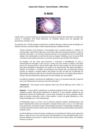Corpos Sutis e Chacras - Guia de Estudos - Olivio Cezar
130
O REIKI
O Reiki utiliza a mesma energia que já conhecemos ao longo da história da humanidade, nas diferentes
culturas e civilizações, com nomes diferentes. As condições básicas para sua aplicação são:
pensamento, vontade e amor.
Do excelente livro “O Reiki segundo o Espiritismo” de Adilson Marques, obtido através de diálogo com
espíritos mentores, extraímos alguns trechos importantes para a reflexão do leitor:
“Vamos esclarecer como funciona a comunicação entre o espírito (mente) e o cérebro. Em
primeiro lugar, vocês devem saber que o ser humano não pensa através de palavras. E, para se
transmitir uma idéia, o ser humano necessita converter o seu pensamento em um sistema de
códigos. Este sistema pode ser na forma de sinais ou imagens simbólicas, como no caso do Reiki
e de tantas outras práticas orientais, ou na forma de palavras, que também são símbolos.
Em qualquer um dos casos, para funcionar, é necessária a decodificação, ou seja, a
interpretação da mensagem. É por isso que a pessoa que não conheça o símbolo e não saiba
para que o mesmo funciona, não vai sentir nada, não vai enviar energia. Ele não tem ainda a
chave para decodificar a mensagem. Seu cérebro e seu subconsciente não sabem decodificar o
símbolo. Ao contrário, o ‘iniciado’ vai movimentar sua energia vital, sua bioenergia, porque
associou ao símbolo, à imagem gráfica, uma função. Ou seja, ele sabe que ao desenhar um
determinado símbolo ele deve dar um comando inconsciente para o seu duplo-etéreo liberar a
energia. Ele está substituindo a palavra por um outro símbolo, por uma imagem.
A criação de símbolos é uma forma de codificação. E como o ser humano ainda não é capaz de
viver sem símbolos para se comunicar, eles são muito úteis.”
“Pergunta 07 – Pelo exposto acima, podemos inferir que não há diferença entre o Reiki e o
passe espírita?
Resposta – O nome Reiki se popularizou na segunda metade do século vinte. Hoje ele é uma
realidade mundial. Não dá para desprezá-lo ou ignorá-lo. É uma variação metódica do que
poderíamos chamar de Fluidoterapia. E como vocês necessitam de nomes, poderiam chamar
todas as técnicas conhecidas, como o Passe espírita, o Johrei, da Igreja Messiânica, a Cura
Prânica dos filipinos etc. como Fluidoterapia.
A Fluidoterapia nasceu, na Terra, com os primeiros capelinos exilados. Gradativamente, eles
foram redescobrindo a forma de manipular a energia cósmica para a cura. E, em cada local,
como já dissemos, inventaram rituais e exterioridades para fazer a manipulação energética que,
no fundo, funcionará sempre através dos três condicionamentos já apresentados: pensamento,
vontade e amor.
Se não há diferença no tipo de energia, há diferença no procedimento. Muitas casas kardecistas
fazem o ‘passe de cura’, que seria um passe mais demorado, em uma sala diferenciada, com o
paciente deitado em uma maca. O ‘passe de cura’ funciona como o Reiki, porém, sem símbolos,
músicas ou aromas.”
 