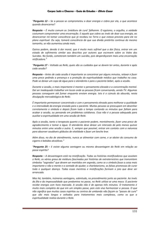 Corpos Sutis e Chacras - Guia de Estudos - Olivio Cezar
131
“Pergunta 12 – Se a pessoa se comprometeu a doar energia e cobra por ela, o que acontece
quando desencarna?
Resposta – É muito comum os 1médiuns de cura’ falharem. O egoísmo, o orgulho, a vaidade
costumam comprometer uma encarnação. E aquele que cobra ao invés de doar sua energia, ao
desencarnar irá tomar consciência que já recebeu na Terra o que estava previsto para ele no
plano espiritual. Ou seja, tomará consciência de que sua dívida pretérita continua do mesmo
tamanho, se não aumentou ainda mais.
Outros podem, devido à dor moral, que é muito mais sofrível que a dor física, entrar em um
estado de sofrimento similar aos descritos por autores que escrevem sobre os Vales dos
Suicidas. No fundo, cometeram também um suicídio, pois desperdiçaram mais uma encarnação
retificadora.”
“Pergunta 17 – Voltado ao Reiki, quais são os cuidados que se devem ter antes, durante e após
cada sessão?
Resposta – Antes de cada sessão é importante se concentrar por alguns minutos, relaxar e fazer
uma prece pedindo a presença e a proteção da espiritualidade médica que trabalha na casa.
Pode-se deixar um copo de água para o atendente e para o paciente beber, após a sessão.
Durante a sessão, o mais importante é manter o pensamento elevado e a concentração mental.
Daí ser inadequado trabalhar em locais onde as pessoas ficam conversando, vendo TV. Algumas
pessoas conseguem até fumar enquanto enviam energia. Isto é o cúmulo do absurdo, nesta
divulgação mercadológica do Reiki.
É importante permanecer concentrado e com o pensamento elevado para melhorar a qualidade
e a intensidade da energia enviada para o paciente. Muitas pessoas se preocupam em desenhar
corretamente o símbolo e depois ficam todo o tempo contando os minutos que faltam para
acabar a sessão, ou pensando em problemas cotidianos. Essa não é a pessoa adequada para
auxiliar a espiritualidade em uma sessão de Reiki.
Após a sessão, tanto o terapeuta quanto o paciente podem, mentalmente, fazer uma prece de
agradecimento e tomar a água. O atendente deve deixar um intervalo de pelo menos quinze
minutos entre uma sessão e outra. E, sempre que possível, entrar em contato com a natureza
para absorver saudáveis glóbulos de vitalidade e fazer um lanche leve.
Além disso, no dia de atendimento, nunca se alimentar com carne, e se abster do consumo de
cigarro e bebidas alcoólicas.”
“Pergunta 25 – E existe alguma vantagem ou mesmo desvantagem do Reiki em relação ao
passe espírita?
Resposta – A desvantagem está na mistificação. Todas as histórias mistificadoras que assolam
o Reiki, os vários graus de médiuns fascinados por histórias de extraterrestres que transmitem
símbolos “sagrados” que devem ser mantidos em segredo, como se o símbolo fosse a coisa mais
importante e não a mente e a vontade de ajudar; o charlatanismo, as falsas promessas de curar
toda e qualquer doença. Todas essas mentiras e mistificações formam o joio que deve ser
arrancado.
Mas há, também, inúmeras vantagens, sobretudo, no procedimento junto ao paciente. Ao invés
da fila e da impessoalidade que predomina no passe, no Reiki utiliza-se uma maca. O paciente
recebe energia com hora marcada. A sessão não é de apenas três minutos. O tratamento é
muito mais completo do que em um simples passe, pois este visa harmonizar a pessoa. O que
não significa que muitas casas espíritas ou centros de umbanda não façam os “passes de cura”
que são mais longos e voltados para tratamentos mais complexos, como os que a
espiritualidade realiza durante o Reiki.
 