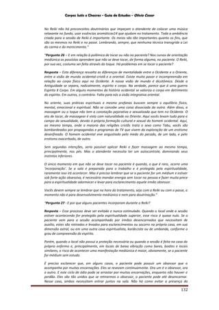 Corpos Sutis e Chacras - Guia de Estudos - Olivio Cezar
132
No Reiki não há preconceitos doutrinários que impeçam o atendente de colocar uma música
relaxante no fundo, usar essências aromáticas14 que ajudam no tratamento. Toda a ambiência
criada para a sessão de Reiki é importante. Os meios são tão importantes quanto os fins, que
são os mesmos no Reiki e no passe. Lembrando, sempre, que nenhuma técnica transgride a Lei
do carma e do merecimento.”
“Pergunta 26 – E em relação à polêmica de tocar ou não no paciente? Nos cursos de orientação
mediúnica os passistas aprendem que não se deve tocar, de forma alguma, no paciente. O Reiki,
por sua vez, costuma ser feito através do toque. Há problemas em se tocar o paciente?
Resposta – Esta diferença ressalta as diferenças de mentalidade entre o Ocidente e o Oriente,
entre a visão de mundo ocidental-cristã e a oriental. Existe muito pavor e incompreensão em
relação ao corpo físico aqui no Ocidente. A nossa visão de mundo é dicotômica. Desde a
Antiguidade se separa, radicalmente, espírito e corpo. Na verdade, parece que á uma guerra
Espírito X Corpo. Em alguns momentos da história ocidental se valoriza o corpo em detrimento
do espírito. Em outros, o contrário. Falta para nós a visão integrativa oriental.
No oriente, suas práticas espirituais e mesmo profanas buscam sempre o equilíbrio físico,
mental, emocional e espiritual. Não se concebe uma coisa dissociada da outra. Além disso, a
massagem ou o toque não tem a conotação pejorativa e sexualizada que tem no Ocidente. O
ato de tocar, de massagear é visto com naturalidade no Oriente. Aqui vocês levam tudo para o
campo da sexualidade, devido à própria formação cultural e sexual do homem ocidental. Aqui,
ao mesmo tempo, onde a maioria das religiões cristãs trata o sexo como Tabu, vocês são
bombardeados por propagandas e programas de TV que vivem da exploração de um erotismo
desenfreado. O homem ocidental vive angustiado pelo medo do pecado, de um lado, e pelo
erotismo exacerbado, de outro.
Sem segundas intenções, seria possível aplicar Reiki e fazer massagem ao mesmo tempo,
principalmente, nos pés. Mas o atendente necessita ter um autocontrole, dominando seus
instintos inferiores.
O único momento em que não se deve tocar no paciente é quando, o que é raro, ocorre uma
‘incorporação’. Se a sala é preparada para o trabalho e é protegida pela espiritualidade,
raramente isso irá acontecer. Mas é preciso lembrar que se o paciente for um médium e estiver
sob forte ação obsessiva, é necessário mandar energia sem tocar na pessoa e fazer muita prece
para a espiritualidade adormecer e levar para esclarecimento aquele irmão obsessor.
Vocês devem sempre se lembrar que na hora do tratamento, seja com o Reiki ou com o passe, o
momento não é para desenvolvimento mediúnico e nem para doutrinação.”
“Pergunta 27 - E por que alguns pacientes incorporam durante o Reiki?
Resposta – Esse processo deve ser evitado e nunca estimulado. Quando o local onde a sessão
estiver acontecendo for protegido pela espiritualidade superior, esse risco é quase nulo. Se o
paciente vem para a sessão acompanhado por irmãos desencarnados que necessitam de
auxilio, estes são retirados e levados para esclarecimentos ou socorro na própria casa, em sua
dimensão astral, ou em uma outra casa espiritualista, kardecista ou de umbanda, conforme o
grau de compreensão do espírito.
Porém, quando o local não possui a proteção necessária ou quando a sessão é feita na casa do
próprio enfermo e, principalmente, em locais de baixa vibração como bares, boates e locais
similares, o risco de acontecer uma manifestação mediúnica é maior, obviamente, se o paciente
for médium sem estudo.
É preciso esclarecer que, em alguns casos, o paciente pode possuir um obsessor que o
acompanha por muitas encarnações. Eles se revezam continuamente. Ora um é o obsessor, ora
o outro. E este ciclo de ódio pode se arrastar por muitas encarnações, enquanto não houver o
perdão. Eles são tão unidos que se retirarmos o obsessor, o paciente pode até desencarnar.
Nesse caso, ambos necessitam entrar juntos na sala. Não há como evitar a presença do
 
