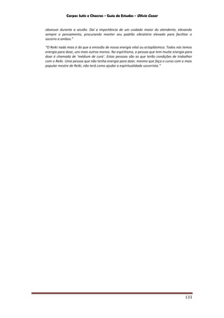 Corpos Sutis e Chacras - Guia de Estudos - Olivio Cezar
133
obsessor durante a sessão. Daí a importância de um cuidado maior do atendente, elevando
sempre o pensamento, procurando manter seu padrão vibratório elevado para facilitar o
socorro a ambos.”
“O Reiki nada mais é do que a emissão de nossa energia vital ou ectoplásmica. Todos nós temos
energia para doar, uns mais outros menos. No espiritismo, a pessoa que tem muita energia para
doar é chamada de ‘médium de cura’. Estas pessoas são as que terão condições de trabalhar
com o Reiki. Uma pessoa que não tenha energia para doar, mesmo que faça o curso com o mais
popular mestre de Reiki, não terá como ajudar a espiritualidade socorrista.”
 