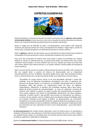 Corpos Sutis e Chacras - Guia de Estudos - Olivio Cezar
134
ESPÍRITOS ELEMENTAIS
Quando abordamos os assuntos da vida além da matéria, precisamos falar de agêneres, larvas astrais,
contaminações fluídicas e outros assuntos, assim como a atuação de espíritos elementais nos diversos
planos sutis, ainda desconhecidos por grande parte do movimento espiritualista.
Desde as antigas eras da Atlântida, do Egito e da Mesopotâmia, nosso planeta sofre obstáculos
evolutivos pela ação de espíritos das Trevas, principalmente dos dragões e magos negros, usando em
muitos casos, a atuação de agêneres, de elementais da Natureza ou mesmo artificiais.
Sobre os agêneres, sabemos que são espíritos que se materializam por determinado tempo, através da
manipulação de formas-pensamento nocivas, emitidas pelo ectoplasma dos encarnados.
Esses seres são constituídos de matéria astral muito densa e podem ser percebidos por médiuns
videntes ou mesmo se materializarem por um determinado tempo. Eles afetam tanto nossa saúde,
‘roubando’ nossas energias e do meio ambiente que nos cerca. Aqueles que estão numa faixa mais
sutil, mental, afetam nosso sistema nervoso e a as funções cerebrais, criando estados de alteração da
nossa consciência.
Sobre o assunto, Kardec escreve um artigo na Revista Espírita de fevereiro de 1859, onde o Espírito de
São Luiz, arguido sobre o assunto, diz tratar-se de desencarnados que se materializam
momentaneamente. No livro “O Agênere” do Espírito Ângelo Inácio, pelas mãos de Robson Pinheiro,
temos a narrativa desses seres, em geral servidores do Mal, como observamos no trecho abaixo:
“Escondidos em corpos etéricos, físicos ou de uma fisicalidade ignorada e ainda não
admitida, seres de diferentes procedências perambulam por entre os gabinetes dos
governos de diversos países e se imiscuem na multidão. Caminhando entre os homens
terráqueos, filhos das estrelas, ou simplesmente filhos da Terra, em disfarces
imperceptíveis, influenciam os destinos das sociedades humanas. Não é para menos.
Depois de séculos e séculos de experimentações, os seres do submundo assumem de
maneira mais enfática e pujante um papel no palco dos acontecimentos na superfície.
Como quase ninguém está atento às possibilidades fenomênicas da ciência psíquica,
espiritual, o homem dorme e não percebe esses eventos ou menospreza seu alcance e
a chance de que venham a ocorrer. Colabora para esse desenho míope da realidade ofato
de a maioria, incluindo os que alegam se dedicar ao despertamento da consciência,
transformar-se em busca das paixões materiais, do ganho financeiro aqualquer custo ou
simplesmente distrair-se com os problemas cotidianos, que assumem importância vital
em momentos de crise, sobretudo em meio à crise contemporânea -que é a de valores
humanos.”
As formas-pensamento são criações mentais elaboradas a partir da matéria astral e se assemelham a
projeções tridimensionais, que expressam características do pensamento de quem as emitiu. Devido à
sua condição fluídica, podem ser percebidas tanto por Espíritos desencarnados quanto pelos médiuns
de vidência, podendo ser registradas em fotografias.
Quanto às contaminações fluídicas, na Revista Espírita de março de 1868, Kardec escreve:
 