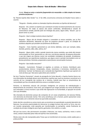 Corpos Sutis e Chacras - Guia de Estudos - Olivio Cezar
136
Crosta. Situam-se entre o raciocínio fragmentário do macacóide e a idéia simples do homem
primitivo da floresta.”
Na "Revista Espírita Allan Kardec” no. 17 de 1992, encontramos entrevista de Divaldo Franco sobre o
assunto:
"Pergunta – Divaldo, existem os chamados Espíritos elementais ou Espíritos da Natureza?
Resposta - Sim, existem os Espíritos que contribuem em favor do desenvolvimento dos recursos
da Natureza. Em todas as épocas eles foram conhecidos, identificando-se através de
nomenclatura variada, fazendo parte da mitologia dos povos, alguns deles, "deuses”, que se
faziam temer ou amar.
Pergunta – Qual o estágio evolutivo desses Espíritos?
Resposta - Alguns são de elevada categoria e comandam os menos evoluídos, que se lhes
submetem docilmente, laborando em favor do progresso pessoal e geral, na condição de
auxiliares daqueles que presidem aos fenômenos da Natureza.
Pergunta – Esses Espíritos apresentam-se com forma definidas, como por exemplo, fadas,
duendes, gnomos, silfos, elfos, sátiros, etc?
Resposta - Alguns deles, senão a grande maioria dos menos evoluídos, que ainda não tiveram
reencarnações na Terra, apresentam-se, não raro, com formas especiais, de pequena dimensão,
o que deu origem aos diversos nomes nas sociedades mitológicas do passado. Acreditamos,
pessoalmente, por experiências mediúnicas, que alguns vivem o período intermediário entre as
formas primitivas e hominais, preparando-se para futuras reencarnações humanas.
Pergunta – Que tarefas executam?
Resposta - Inumeráveis. Protegem os vegetais, os animais, os homens. Contribuem para
acontecimentos diversos: tempestades, chuvas, maremotos e terremotos, interferindo nos
fenômenos ‘normais’ da Natureza sob o comando dos Engenheiros Espirituais que operam em
nome de Deus que ‘não exerce ação direta sob a matéria’.”
No livro “Espíritos Elementais”, através da psicografia de Carlos Baccelli, o Espírito Paulino Garcia nos
traz informações da atividade desses seres elementais, espíritos que, qual nos acontece, encontram-se à
caminho da Luz, emergindo das sombras de si mesmos, lutando para fixar os característicos de
racionalidade que lhes concederão definitivo acesso à condição humana.
Portanto, os elementais naturais são princípios inteligentes em processo de individualização e
despertamento da consciência. Esses seres, que estagiaram por longos períodos nos reinos da Natureza
que antecedem o tronco humano e que ainda não ingressaram na humanidade, se agrupam de acordo
com suas afinidades.
São chamados de elementais porque são compostos de um corpo ectoplásmico, de natureza híbrida,
com elementos da dimensão mental. Têm certa semelhança com o homem, porém apresentam sinais
correlacionados com o elemento natural ao qual estão associados.
Ainda não têm consciência ou senso moral, pois se encontram em aprendizado no grande laboratório da
Natureza. Sua primeira oportunidade de reencarnar no estágio humano não ocorre na Terra, mas sim,
em mundos apropriados, onde passarão por transformações no perispírito, saindo finalmente da
condição de princípio inteligente para Espírito, ganhando o livre arbítrio e a razão.
Até que isso ocorra, eles permanecem vinculados à Natureza, nas matas, cachoeiras, mares e outros
reinos, sempre amparados pelas mãos de Espíritos mais esclarecidos.
Muitas vezes eles são manipulados pelas Trevas que os transformam em escravos, sendo usados para a
prática do Mal.
 