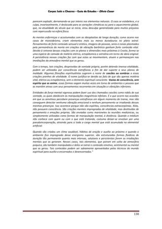 Corpos Sutis e Chacras - Guia de Estudos - Olivio Cezar
138
parecem explodir, derramando-se por inteiro nos elementos naturais. O caos se estabelece, e a
culpa, invariavelmente, é deslocada para as variações climáticas ou para o aquecimento global,
que, na atualidade do século que se inicia, virou desculpa generalizada para muitos prejuízos
com repercussão na esfera física.
As mentes enfermiças e acostumadas com as ideoplastias de longa duração, como ocorre nos
casos de monoideísmo, criam elementos mais ou menos duradouros no plano astral.
Pensamentos de forte conteúdo sensual e erótico, imagens de pessoas, seres e coisas plasmadas
pela permanência da mente em criações de vibração barôntica ganham forte conteúdo vital.
Devido à sintonia dessas criações com os planos e dimensões mais próximas à Crosta, forma-se
uma espécie de camada de matéria etérica, ectoplásmica e astralina em torno da ideia original.
A persistência nessas criações faz com que estas se movimentem, atuem e permaneçam nas
imediações da atmosfera mental que as gerou.
Com o tempo, tais criações, desprovidas de vontade própria, porém detendo imensa vitalidade,
podem ser utilizadas por consciências extrafísicas a fim de dar suporte a seus planos de
maldade. Algumas filosofias espiritualistas sugerem o nome de cascões ou sombras a essas
criações prenhes de vitalidade. O nome justifica-se devido ao fato de que são apenas matéria
vital, etérica ou ectoplásmica, sem o elemento espiritual consciente. Vazias de consciência, sem
espírito que as anime, essas formas vagam muitas vezes em torno de ambientes e pessoas que
as mantêm ativas com seus pensamentos recorrentes em situações e vibrações inferiores.
Entidades de força mental vigorosa podem fazer uso dos chamados cascões como robôs de sua
vontade, os quais obedecem às manipulações magnéticas infelizes. É o que ocorre nas ocasiões
em que os sensitivos percebem presenças extrafísicas em algum momento do transe, mas não
conseguem detectar nenhuma vibração emocional e nenhum pensamento se irradiando dessas
mesmas presenças. Isso acontece porque não são espíritos, consciências extracorpóreas. Aliás,
não possuem consciência. São criações mentais impregnadas de vitalidade, mas destituídas de
pensamento e emoções próprias. São enviadas como marionetes às reuniões mediúnicas, ou
simplesmente utilizadas como formas de manipulação mental, à distância. Quando o médium
não conhece com quem ou com o que está tratando, costuma deixar-se envolver por uma
pseudoincorporação, atraindo para si toda a carga mental que está acumulada no elemental
artificial.
Quando são criados um clima saudável, hábitos de oração e auxílio ao próximo e quando o
ambiente fica impregnado desse energismo superior, são estruturadas formas fluídicas de
duração tão permanente quanto mais intensas, salutares e persistentes forem as irradiações
mentais que as geraram. Nesses casos, tais elementos, que pairam em volta da atmosfera
psíquica, são também manipulados e deles se extrai o conteúdo emotivo, sentimental ou mental
que os gerou. Tais conteúdos podem ser sabiamente aproveitados pelos técnicos do mundo
espiritual para auxílio a encarnados e desencarnados.”
 