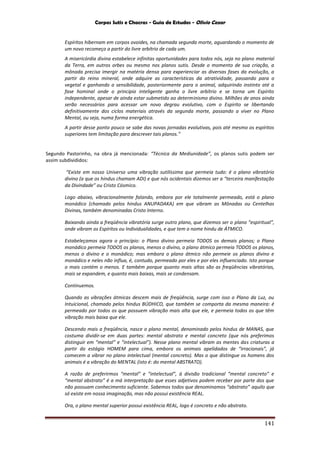 Corpos Sutis e Chacras - Guia de Estudos - Olivio Cezar
141
Espíritos hibernam em corpos ovoides, na chamada segunda morte, aguardando o momento de
um novo recomeço a partir do livre arbítrio de cada um.
A misericórdia divina estabelece infinitas oportunidades para todos nós, seja no plano material
da Terra, em outros orbes ou mesmo nos planos sutis. Desde o momento de sua criação, a
mônada precisa imergir na matéria densa para experienciar as diversas fases da evolução, a
partir do reino mineral, onde adquire as características da atratividade, passando para o
vegetal e ganhando a sensibilidade, posteriormente para o animal, adquirindo instinto até a
fase hominal onde o principio inteligente ganha o livre arbítrio e se torna um Espírito
independente, apesar de ainda estar submetido ao determinismo divino. Milhões de anos ainda
serão necessários para acessar um novo degrau evolutivo, com o Espirito se libertando
definitivamente dos ciclos materiais através da segunda morte, passando a viver no Plano
Mental, ou seja, numa forma energética.
A partir desse ponto pouco se sabe das novas jornadas evolutivas, pois até mesmo os espíritos
superiores tem limitação para descrever tais planos.”
Segundo Pastorinho, na obra já mencionada: “Técnica da Mediunidade”, os planos sutis podem ser
assim subdivididos:
“Existe em nosso Universo uma vibração sutilíssima que permeia tudo: é o plano vibratório
divino (a que os hindus chamam ADI) e que nós ocidentais dizemos ser a “terceira manifestação
da Divindade” ou Cristo Cósmico.
Logo abaixo, vibracionalmente falando, embora por ele totalmente permeado, está o plano
monádico (chamado pelos hindus ANUPADAKA) em que vibram as Mônadas ou Centelhas
Divinas, também denominadas Cristo Interno.
Baixando ainda a freqüência vibratória surge outro plano, que dizemos ser o plano “espiritual”,
onde vibram os Espíritos ou Individualidades, e que tem o nome hindu de ÁTMICO.
Estabeleçamos agora o princípio: o Plano divino permeia TODOS os demais planos; o Plano
monádico permeia TODOS os planos, menos o divino, o plano átmico permeia TODOS os planos,
menos o divino e o monádico; mas embora o plano átmico não permeie os planos divino e
monádico e neles não influa, é, contudo, permeado por eles e por eles influenciado. Isto porque
o mais contém o menos. E também porque quanto mais altas são as freqüências vibratórias,
mais se expandem, e quanto mais baixas, mais se condensam.
Continuemos.
Quando as vibrações átmicas descem mais de freqüência, surge com isso o Plano da Luz, ou
Intuicional, chamado pelos hindus BÚDHICO, que também se comporta da mesma maneira: é
permeado por todos os que possuem vibração mais alta que ele, e permeia todos os que têm
vibração mais baixa que ele.
Descendo mais a freqüência, nasce o plano mental, denominado pelos hindus de MANAS, que
costuma dividir-se em duas partes: mental abstrato e mental concreto (que nós preferimos
distinguir em “mental” e “intelectual”). Nesse plano mental vibram as mentes das criaturas a
partir do estágio HOMEM para cima, embora os animais apelidados de “irracionais”, já
comecem a vibrar no plano intelectual (mental concreto). Mas o que distingue os homens dos
animais é a vibração do MENTAL (isto é: do mental ABSTRATO).
A razão de preferirmos “mental” e “intelectual”, à divisão tradicional “mental concreto” e
“mental abstrato” é a má interpretação que esses adjetivos podem receber por parte dos que
não possuam conhecimento suficiente. Sabemos todos que denominamos “abstrato” aquilo que
só existe em nossa imaginação, mas não possui existência REAL.
Ora, o plano mental superior possui existência REAL, logo é concreto e não abstrato.
 