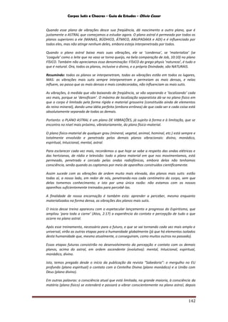 Corpos Sutis e Chacras - Guia de Estudos - Olivio Cezar
142
Quando esse plano de vibrações desce sua freqüência, dá nascimento a outro plano, que é
justamente o ASTRAL que começamos a estudar agora. O plano astral é permeado por todos os
planos superiores a ele (MANAS, BÚDHICO, ÁTMICO, ANUPADAKA e ADI) e é influenciado por
todos eles, mas não atinge nenhum deles, embora esteja interpenetrado por todos.
Quando o plano astral baixa mais suas vibrações, ele se ‘condensa’, se ‘materializa’ (se
‘coagula’ como o leite que no vaso se torna queijo, na bela comparação de Job, 10:10) no plano
FÍSICO. Também não apreciamos essa denominação: FÍSICO do grego physis ‘natureza’, é tudo o
que é natural. Ora, todos os planos, inclusive o divino, e a própria Divindade, são NATURAIS.
Resumindo: todos os planos se interpenetram, todas as vibrações estão em todos os lugares,
MAS: as vibrações mais sutis sempre interpenetram e permeiam as mais densas, e nelas
influem, ao passo que as mais densas e mais condecoradas, não influenciam as mais sutis.
As vibrações, à medida que vão baixando de freqüência, se vão separando e ‘localizando’ cada
vez mais, porque se ‘densificam’. O máximo de localização separatista dá-se no plano físico em
que o corpo é limitado pela forma rígida e material grosseira (constituída ainda de elementos
do reino mineral), dando uma idéia perfeita (embora errônea) de que cada ser e cada coisa está
absolutamente separada de todas as demais.
Portanto: o PLANO ASTRAL é um plano DE VIBRAÇÕES, já sujeito à forma e à limitação, que se
encontra no nível mais próximo, vibratoriamente, do plano físico-material.
O plano físico-material de qualquer grau (mineral, vegetal, animal, hominal, etc.) está sempre e
totalmente envolvido e penetrado pelos demais planos vibracionais: divino, monádico,
espiritual, Intuicional, mental, astral.
Para esclarecer cada vez mais, recordemos o que hoje se sabe a respeito das ondas elétricas e
das hertzianas, de rádio e televisão: todo o plano material em que nos movimentamos, está
permeado, penetrado e cercado pelas ondas radiofônicas, embora delas não tenhamos
consciência, senão quando as captamos por meio de aparelhos construídos cientificamente.
Assim sucede com as vibrações de ordem muito mais elevada, dos planos mais sutis: estão
todas aí, a nosso lado, em redor de nós, penetrando-nos cada centímetro do corpo, sem que
delas tomemos conhecimento; e isto por uma única razão: não estamos com os nossos
aparelhos suficientemente treinados para percebê-las.
A finalidade de nossa encarnação é também esta: aprender a perceber, mesmo enquanto
materializados na forma densa, as vibrações dos planos mais sutis.
O inicio desse treino apareceu com o espetacular lançamento e progresso do Espiritismo, que
ampliou ‘para toda a carne’ (Atos, 2:17) a experiência do contato e percepção de tudo o que
ocorre no plano astral.
Após esse treinamento, necessário para o futuro, e que se vai tornando cada vez mais amplo e
universal, virão as outras etapas para a humanidade globalmente (já que há elementos isolados
desta humanidade que, mesmo atualmente, o conseguiram, como muitos outros no passado).
Essas etapas futuras consistirão no desenvolvimento da percepção e contato com os demais
planos, acima do astral, em ordem ascendente (evolutiva): mental, Intuicional, espiritual,
monádico, divino.
Isto, temos pregado desde o início da publicação da revista “Sabedoria”: o mergulho no EU
profundo (plano espiritual) o contato com a Centelha Divina (plano monádico) e a União com
Deus (plano divino).
Em outras palavras: a consciência atual que está limitada, na grande maioria, à consciência da
matéria (plano físico) se estenderá e passará a vibrar conscientemente no plano astral, depois
 