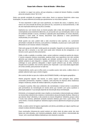 Corpos Sutis e Chacras - Guia de Estudos - Olivio Cezar
143
no mental, e a seguir nos outros, até que atinjamos, o estado de Homem Perfeito, a medida
plena da evolução crística” (Ef. 4:13).”
Existe uma grande variedade de paisagens neste plano. Assim se expressa Pastorinho sobre essas
localizações, um pouco diferente da versão que apresentamos no início deste capítulo:
“O mais importante é saber que essas aparências, na maioria das vezes, é subjetiva, isto é,
trata-se de uma emissão de formas que parte de nós, consciente ou inconscientemente, e não
de uma impressão externa que nos fira os sentidos.
Explicamo-nos: num mesmo local, na mesma posição, lado a lado, dois espíritos podem estar
contemplando cenas totalmente diferentes; um, de acordo com sua mentalização, talvez se veja
em ambiente fechado e escuro, sentindo-se sufocado pela claustrofobia, em trevas absolutas,
enquanto o outro pode, ali mesmo, descortinar luzes fabulosas e vistas panorâmicas
multicoloridas, de suma beleza.
Ainda quanto aos sons: podem lado a lado encontrar-se dois espíritos; um, sumamente
perturbado e atacado de remorsos, ouve gritarias e maldições, ao passo que o outro pode estar
deliciando-se com músicas celestes e tranquilas.
Pode outro grupo de três diferir ainda quanto às sensações. Enquanto um sente queimar-se em
fogo que não o consome, a seu lado outro pode estar tiritando de frio enregelante, e um
terceiro a sorrir, goza de clima ameníssimo.
Então, a visão, a audição, os sentidos, todos, variam conforme o estado de espírito da criatura.
E mesmo enquanto estamos encarnados, podemos fazer essa experiência com dois sentidos
aferentes que estejam intimamente ligados, por exemplo: sentindo o odor de um assado, o
paladar prepara-se para degustar o acepipe, enchendo-se de água a boca, e preparando o
estômago os sucos gástricos adequados a digerir aquele alimento que, de fato, nenhuma
atuação teve no paladar, mas constitui apenas uma ‘impressão’. E por vezes basta alguém falar
em certas comidas, para processar-se tudo isso.
Compreendemos, assim, que os olhos veem, os ouvidos ouvem, tato sente, o olfato cheira e o
paladar saboreia tudo o que a mente imagina.
Dai o acerto de dizer-se que céu e inferno são ESTADOS D'ALMA, e não lugares geográficos.
Poderá perguntar alguém: não haverá, no astral, lugares com paisagens fixas, prédios
construídos permanentes, hospitais e colônias, como descritas em diversas obras mediúnicas
antigas e modernas, através de médiuns diferentes, em países diversos?
A resposta é positiva. Mas esses ambientes são mentalizados e tomam forma e consistência
pela permanência da mentalização de mentes fortes que mantêm com outros auxiliares a
plasmação palpável. E sua duração depende da manutenção dessa mentalização.
Entretanto, só conseguem perceber essas criações os encarnados e desencarnados que estejam
na mesma faixa vibratória dos criadores e mantenedores dessas formações fluídicas. Observe-se
que dizemos ‘faixa’ vibratória, e não somente na mesma ‘freqüência’ vibratória, porque a faixa
é muito mais extensa, admitindo variações bastante elásticas para mais e para menos, até
certos limites. A mesma ‘freqüência’ vibratória exigiria sintonia dificilmente atingível por grande
número.
Então, no plano astral, há lugares organizados com forma, percebidos por alguns espíritos que
estejam na faixa vibratória adequada.
Essas construções (chamemo-las assim) existem em vários níveis do plano astral, dos mais
baixos aos mais elevados, com inúmeras gradações, desde a zona tétrica e atormentada das
‘trevas’, até a excelcitude diáfana habitada por seres bastante evoluídos.
 