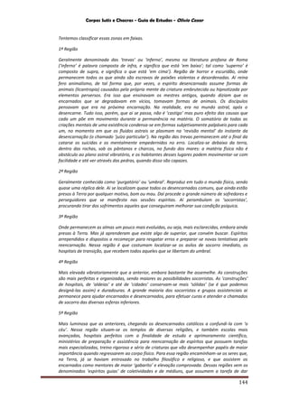Corpos Sutis e Chacras - Guia de Estudos - Olivio Cezar
144
Tentemos classificar essas zonas em faixas.
1ª Região
Geralmente denominada das ‘trevas’ ou ‘inferno’, mesmo na literatura profana de Roma
(‘inferno’ é palavra composta de infra, e significa que está ‘em baixo’; tal como ‘superno’ é
composto de supra, e significa o que está ‘em cima’). Região de horror e escuridão, onde
permanecem todos os que ainda são escravos de paixões violentas e desordenadas. Aí reina
fero animalismo, de tal forma que, por vezes, o espírito desencarnado assume formas de
animais (licantropia) causadas pela própria mente da criatura embrutecida ou hipnotizada por
elementos perversos. Era isso que ensinavam os mestres antigos, quando diziam que os
encarnados que se degradavam em vícios, tomavam formas de animais. Os discípulos
pensavam que era na próxima encarnação. Na realidade, era no mundo astral, após o
desencarne. Tudo isso, porém, que ai se passa, não é ‘castigo’ mas puro efeito das causas que
cada um põe em movimento durante a permanência na matéria. O somatório de todas as
criações mentais de uma existência condensa-se em formas subjetivamente palpáveis para cada
um, no momento em que os fluidos astrais se plasmam na ‘revisão mental’ do instante da
desencarnação (o chamado ‘juízo particular’). Na região das trevas permanecem até o final da
catarse os suicidas e os mentalmente empedernidos no erro. Localiza-se debaixo da terra,
dentro das rochas, sob os pântanos e charcos, no fundo dos mares: a matéria física não é
obstáculo ao plano astral vibratório, e os habitantes desses lugares podem movimentar-se com
facilidade e até ver através das pedras, quando disso são capazes.
2ª Região
Geralmente conhecida como ‘purgatório’ ou ‘umbral’. Reproduz em tudo o mundo físico, sendo
quase uma réplica dele. Ai se localizam quase todos os desencarnados comuns, que ainda estão
presos à Terra por qualquer motivo, bom ou mau. Daí procede o grande número de sofredores e
perseguidores que se manifesta nas sessões espíritas. Aí perambulam os ‘socorristas’,
procurando tirar dos sofrimentos aqueles que conseguiram melhorar sua condição psíquica.
3ª Região
Onde permanecem as almas um pouco mais evoluídas, ou seja, mais esclarecidas, embora ainda
presas à Terra. Mas já aprenderam que existe algo de superior, que convém buscar. Espíritos
arrependidos e dispostos a recomeçar para resgatar erros e preparar-se novas tentativas pela
reencarnação. Nessa região é que costumam localizar-se os asilos de socorro imediato, os
hospitais de transição, que recebem todos aqueles que se libertam do umbral.
4ª Região
Mais elevada vibratoriamente que a anterior, embora bastante lhe assemelhe. As construções
são mais perfeitas e organizadas, sendo maiores as possibilidades socorristas. As ‘construções’
de hospitais, de ‘aldeias’ e até de ‘cidades’ conservam-se mais ‘sólidas’ (se é que podemos
designá-las assim) e duradouras. A grande maioria dos socorristas e grupos assistenciais ai
permanece para ajudar encarnados e desencarnados, para efetuar curas e atender a chamados
de socorro das diversas esferas inferiores.
5ª Região
Mais luminosa que as anteriores, chegando os desencarnados católicos a confundi-la com ‘o
céu’. Nessa região situam-se os templos de diversas religiões, e também escolas mais
avançadas, hospitais perfeitos com a finalidade de estudo e aprimoramento científico,
ministérios de preparação e assistência para reencarnação de espíritos que possuem tarefas
mais especializadas, treino rigoroso e sério de criaturas que vão desempenhar papéis de maior
importância quando regressarem ao corpo físico. Para essa região encaminham-se os seres que,
na Terra, já se haviam entrosado no trabalho filosófico e religioso, e que assistem os
encarnados como mentores de maior ‘gabarito’ e elevação comprovada. Dessas regiões vem os
denominados ‘espíritos guias’ de coletividades e de médiuns, que assumem a tarefa de dar
 